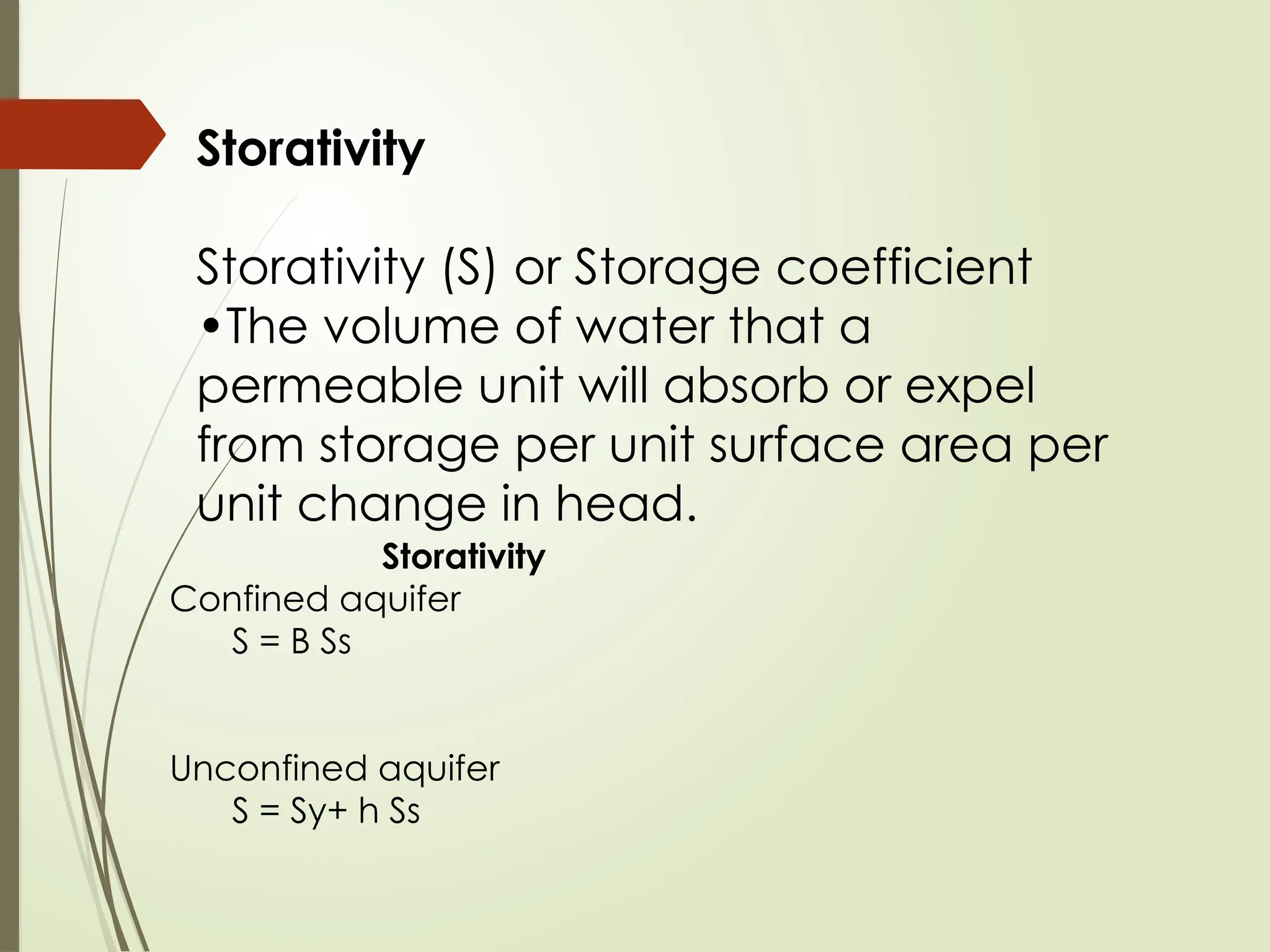 Storativity
Storativity (S) or Storage coefficient
•The volume of water that a
permeable unit will absorb or expel
from storage per unit surface area per
unit change in head.
Storativity
Confined aquifer
S = B Ss
Unconfined aquifer
S = Sy+ h Ss
 