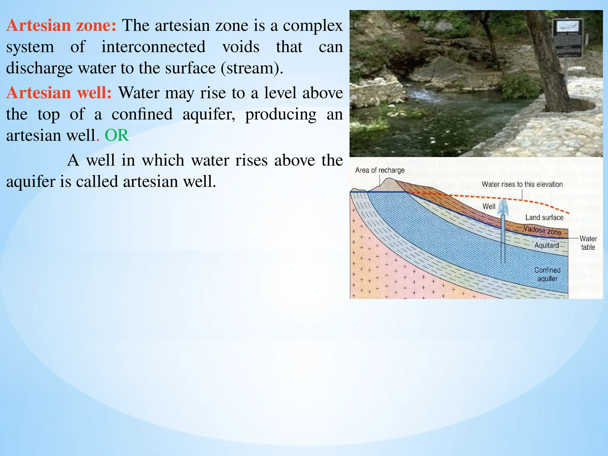 Artesian zone: The artesian zone is a complex
system of interconnected voids that can
discharge water to the surface (stream).
Artesian well: Water may rise to a level above
the top of a confined aquifer, producing an
artesian well. OR
A well in which water rises above the
aquifer is called artesian well.
 