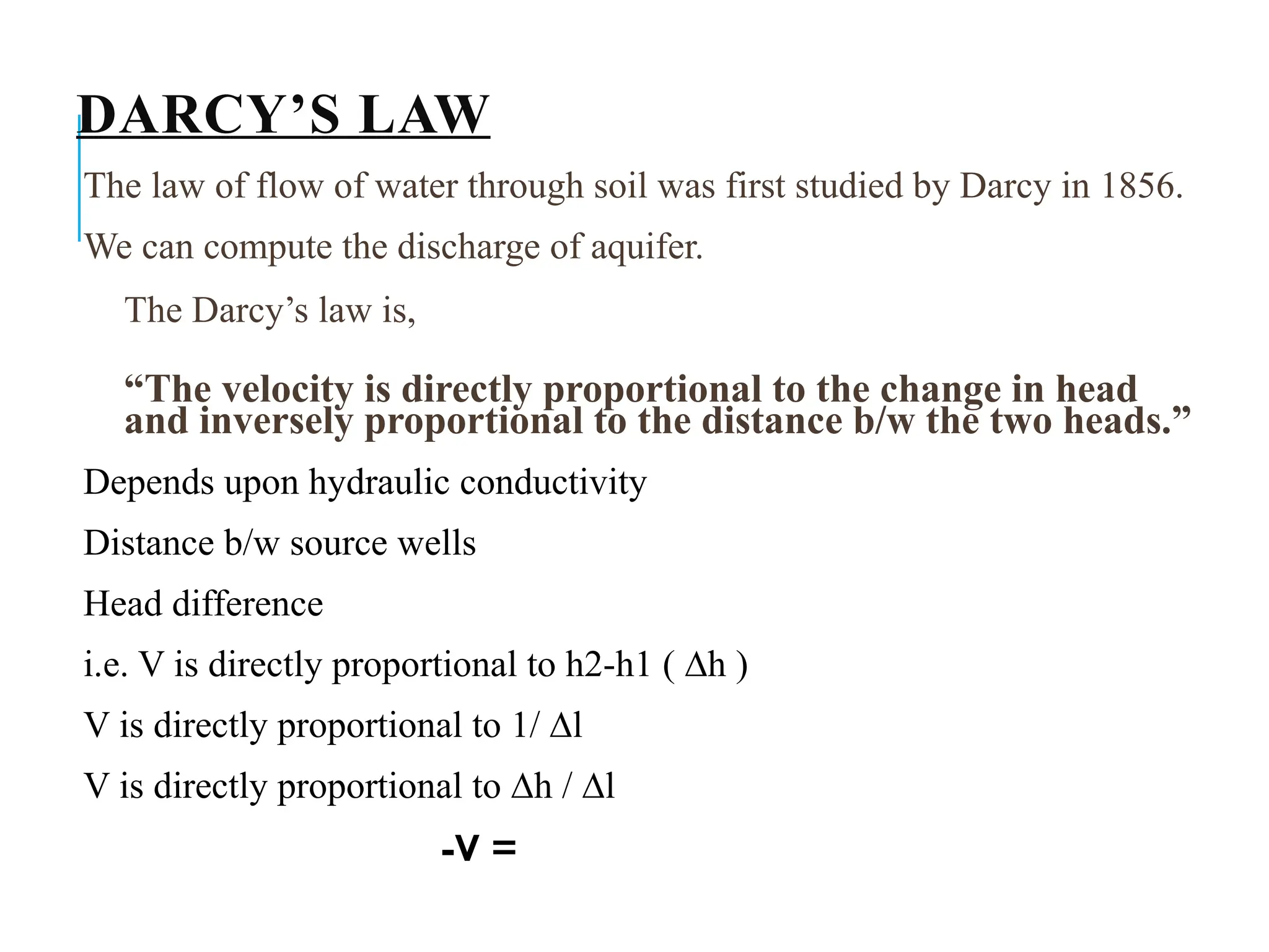 DARCY’S LAW
The law of flow of water through soil was first studied by Darcy in 1856.
We can compute the discharge of aquifer.
The Darcy’s law is,
“The velocity is directly proportional to the change in head
and inversely proportional to the distance b/w the two heads.”
Depends upon hydraulic conductivity
Distance b/w source wells
Head difference
i.e. V is directly proportional to h2-h1 ( ∆h )
V is directly proportional to 1/ ∆l
V is directly proportional to ∆h / ∆l
-V =
 