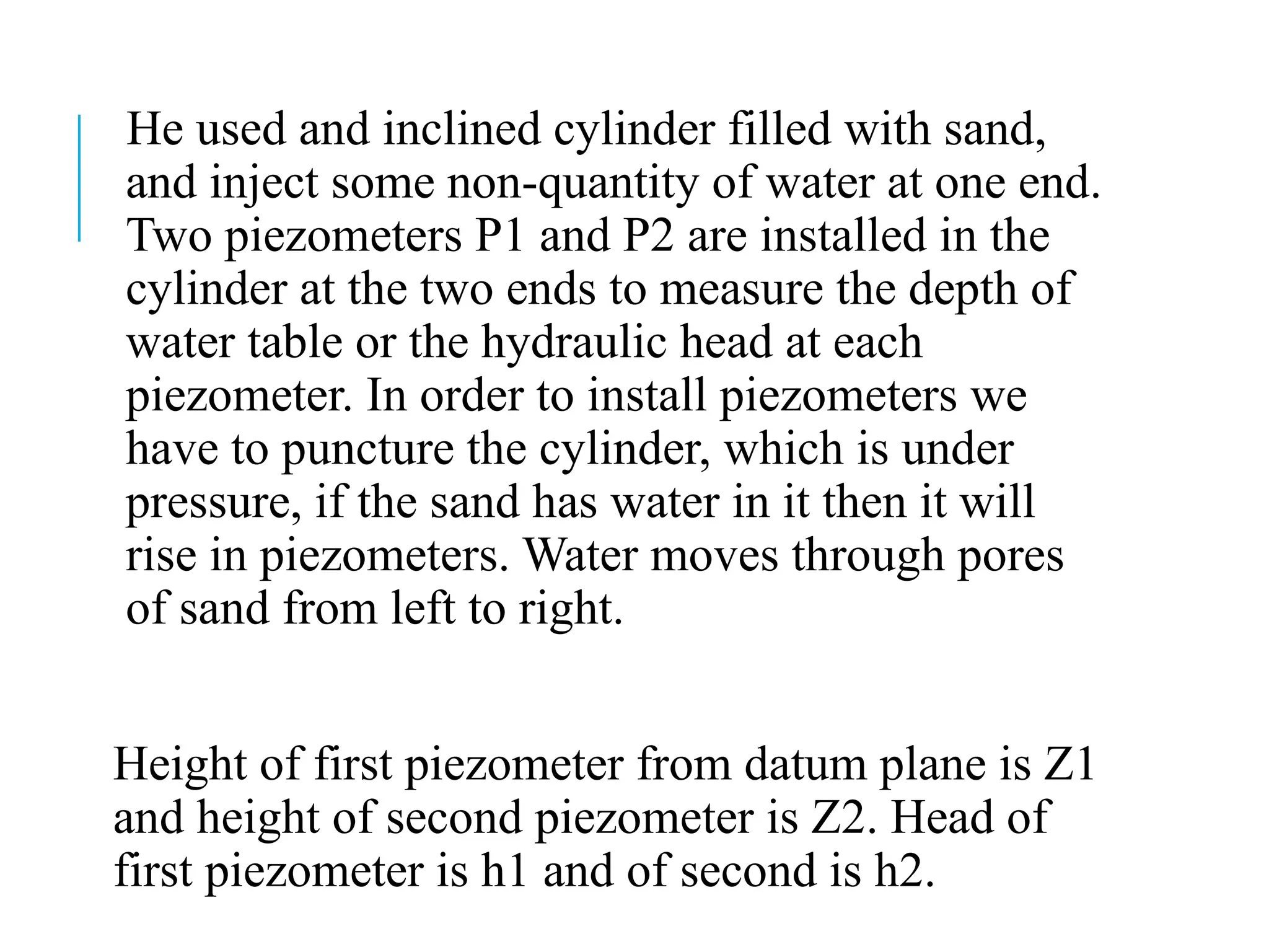 He used and inclined cylinder filled with sand,
and inject some non-quantity of water at one end.
Two piezometers P1 and P2 are installed in the
cylinder at the two ends to measure the depth of
water table or the hydraulic head at each
piezometer. In order to install piezometers we
have to puncture the cylinder, which is under
pressure, if the sand has water in it then it will
rise in piezometers. Water moves through pores
of sand from left to right.
Height of first piezometer from datum plane is Z1
and height of second piezometer is Z2. Head of
first piezometer is h1 and of second is h2.
 
