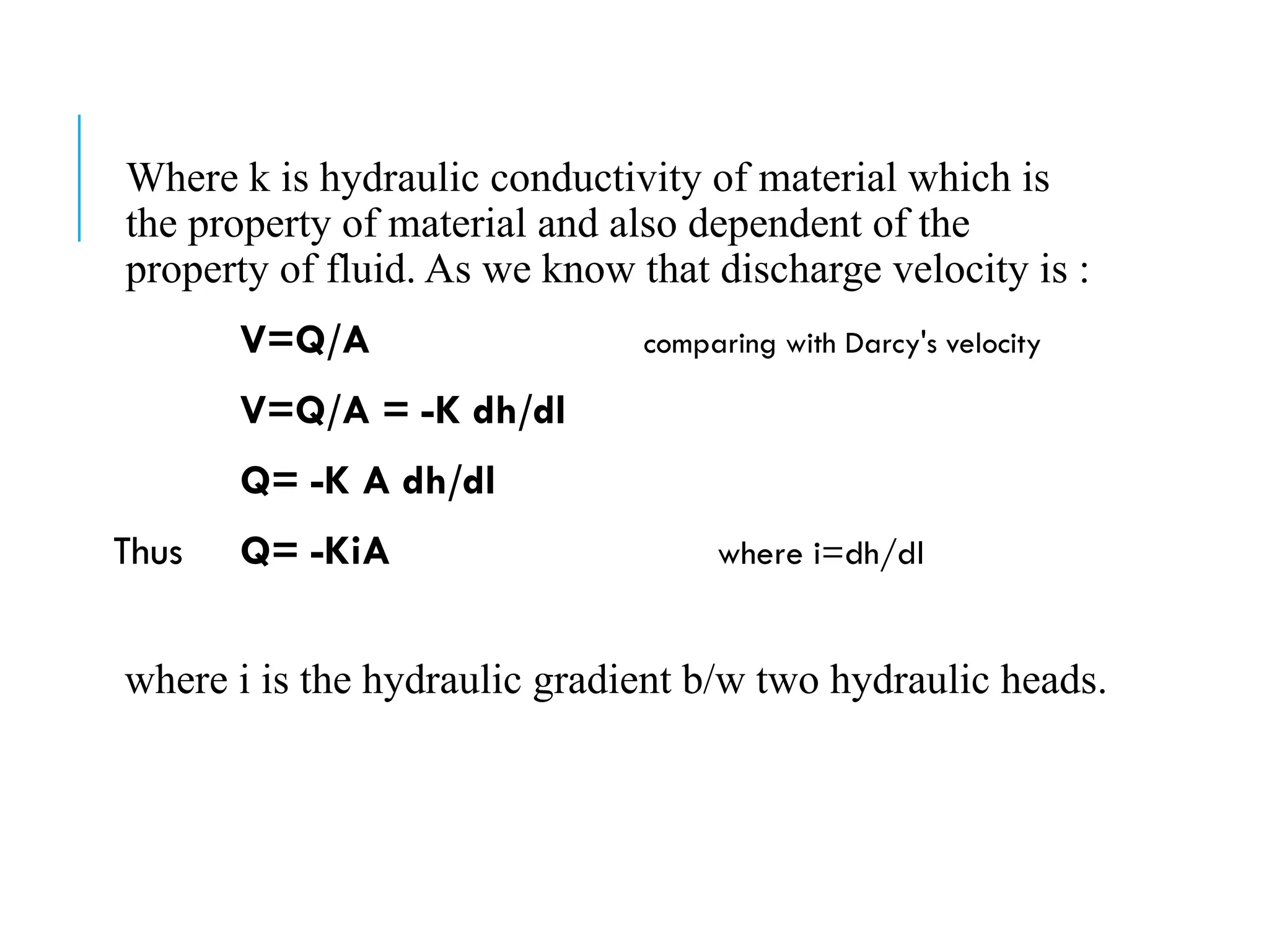 Where k is hydraulic conductivity of material which is
the property of material and also dependent of the
property of fluid. As we know that discharge velocity is :
V=Q/A comparing with Darcy's velocity
V=Q/A = -K dh/dl
Q= -K A dh/dl
Thus Q= -KiA where i=dh/dl
where i is the hydraulic gradient b/w two hydraulic heads.
 