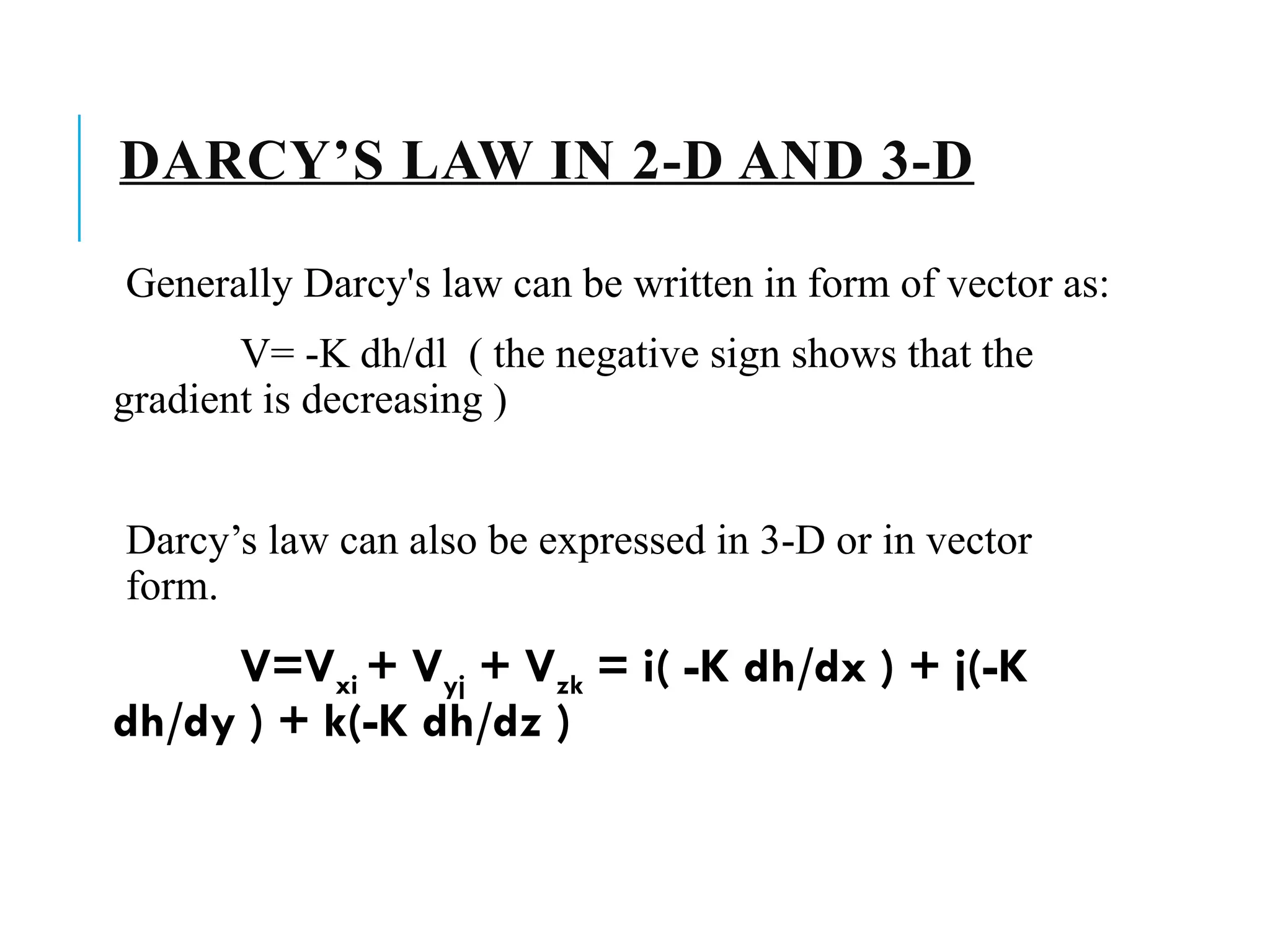 DARCY’S LAW IN 2-D AND 3-D
Generally Darcy's law can be written in form of vector as:
V= -K dh/dl ( the negative sign shows that the
gradient is decreasing )
Darcy’s law can also be expressed in 3-D or in vector
form.
V=Vxi + Vyj + Vzk = i( -K dh/dx ) + j(-K
dh/dy ) + k(-K dh/dz )
 