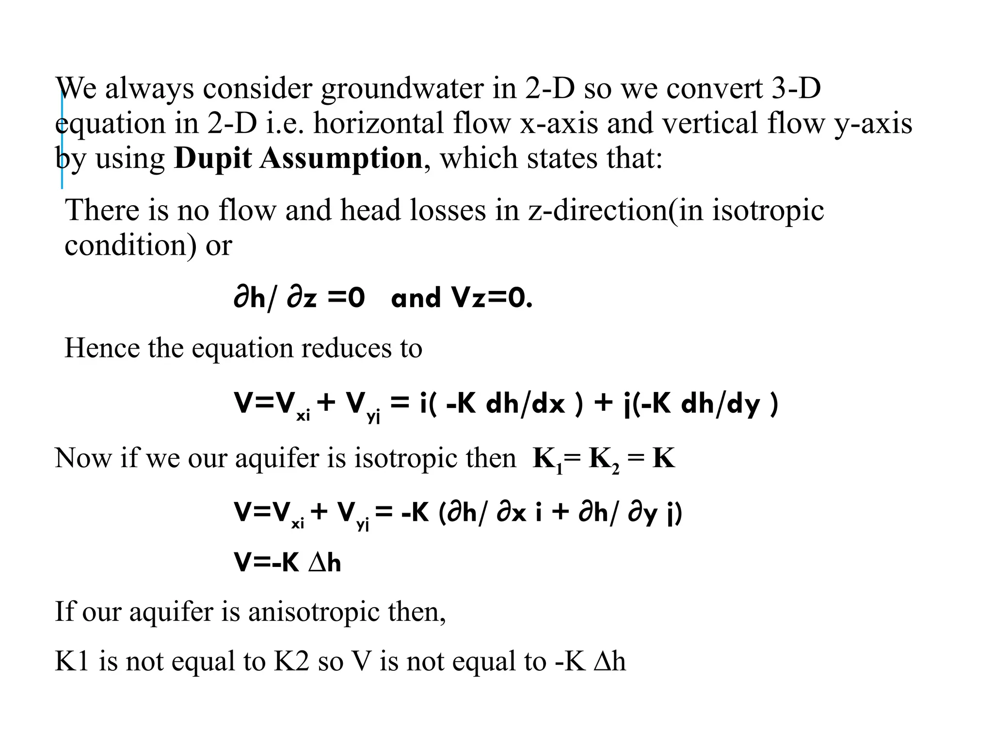 We always consider groundwater in 2-D so we convert 3-D
equation in 2-D i.e. horizontal flow x-axis and vertical flow y-axis
by using Dupit Assumption, which states that:
There is no flow and head losses in z-direction(in isotropic
condition) or
∂h/ ∂z =0 and Vz=0.
Hence the equation reduces to
V=Vxi + Vyj = i( -K dh/dx ) + j(-K dh/dy )
Now if we our aquifer is isotropic then K1= K2 = K
V=Vxi + Vyj = -K (∂h/ ∂x i + ∂h/ ∂y j)
V=-K ∆h
If our aquifer is anisotropic then,
K1 is not equal to K2 so V is not equal to -K ∆h
 