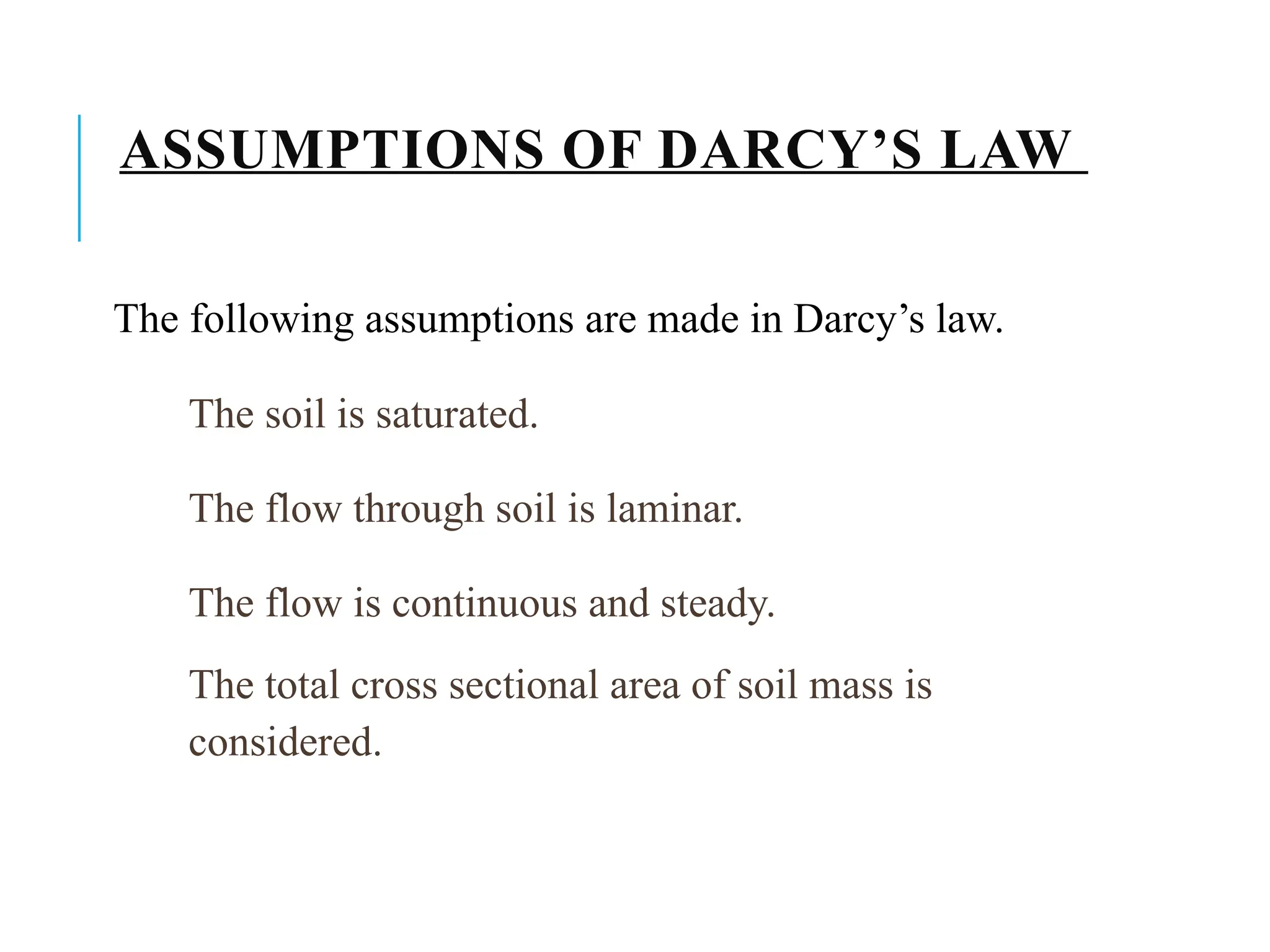 ASSUMPTIONS OF DARCY’S LAW
The following assumptions are made in Darcy’s law.
The soil is saturated.
The flow through soil is laminar.
The flow is continuous and steady.
The total cross sectional area of soil mass is
considered.
 