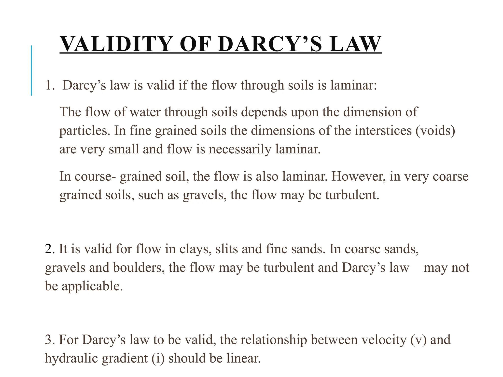 VALIDITY OF DARCY’S LAW
1. Darcy’s law is valid if the flow through soils is laminar:
The flow of water through soils depends upon the dimension of
particles. In fine grained soils the dimensions of the interstices (voids)
are very small and flow is necessarily laminar.
In course- grained soil, the flow is also laminar. However, in very coarse
grained soils, such as gravels, the flow may be turbulent.
2. It is valid for flow in clays, slits and fine sands. In coarse sands,
gravels and boulders, the flow may be turbulent and Darcy’s law may not
be applicable.
3. For Darcy’s law to be valid, the relationship between velocity (v) and
hydraulic gradient (i) should be linear.
 