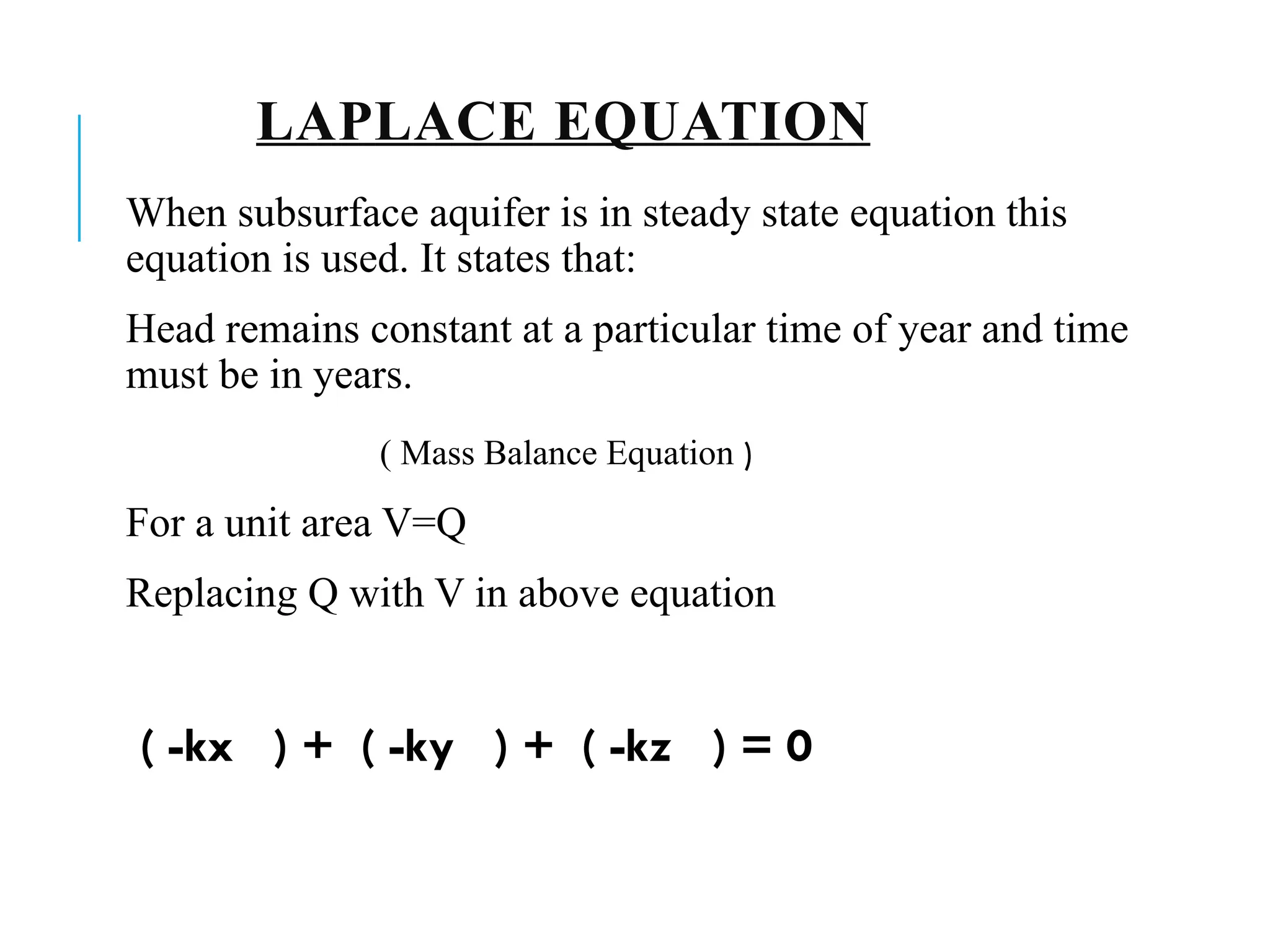 LAPLACE EQUATION
When subsurface aquifer is in steady state equation this
equation is used. It states that:
Head remains constant at a particular time of year and time
must be in years.
( Mass Balance Equation )
For a unit area V=Q
Replacing Q with V in above equation
( -kx ) + ( -ky ) + ( -kz ) = 0
 