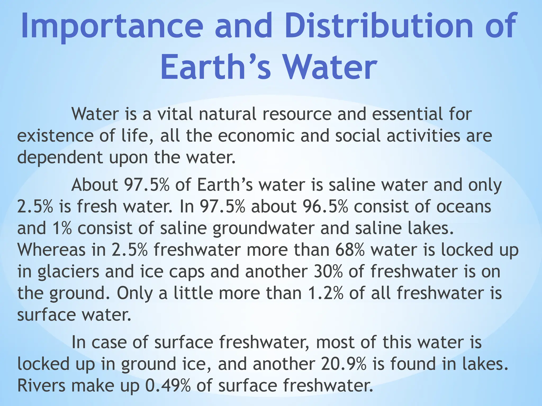 Water is a vital natural resource and essential for
existence of life, all the economic and social activities are
dependent upon the water.
About 97.5% of Earth’s water is saline water and only
2.5% is fresh water. In 97.5% about 96.5% consist of oceans
and 1% consist of saline groundwater and saline lakes.
Whereas in 2.5% freshwater more than 68% water is locked up
in glaciers and ice caps and another 30% of freshwater is on
the ground. Only a little more than 1.2% of all freshwater is
surface water.
In case of surface freshwater, most of this water is
locked up in ground ice, and another 20.9% is found in lakes.
Rivers make up 0.49% of surface freshwater.
Importance and Distribution of
Earth’s Water
 