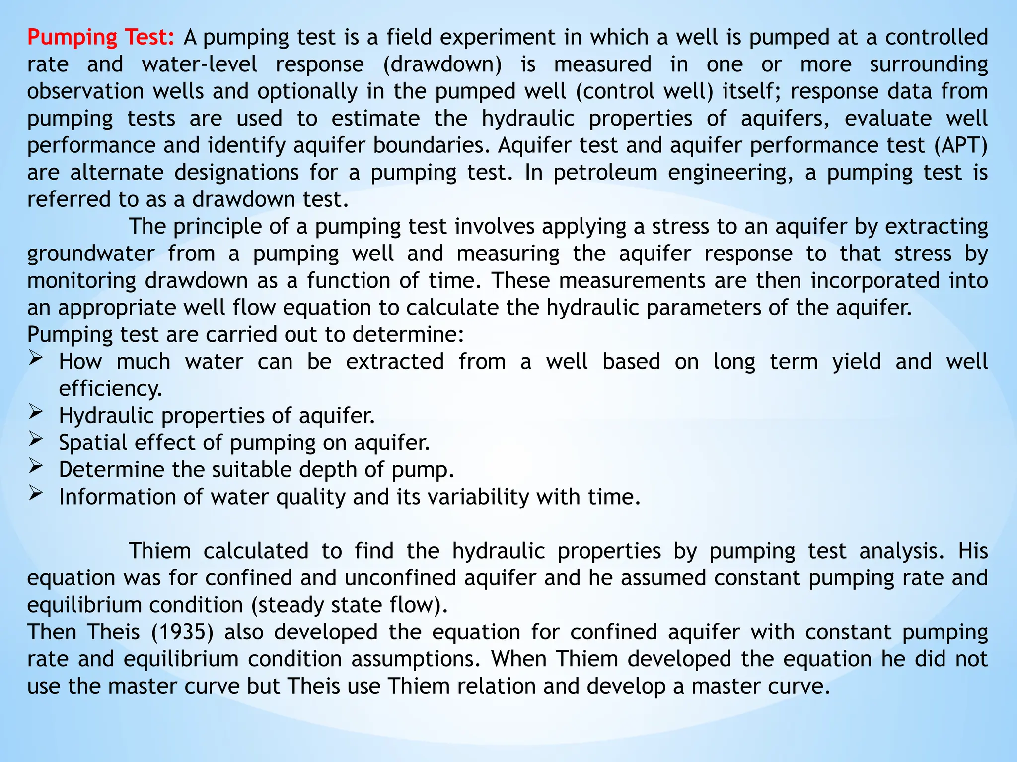 Pumping Test: A pumping test is a field experiment in which a well is pumped at a controlled
rate and water-level response (drawdown) is measured in one or more surrounding
observation wells and optionally in the pumped well (control well) itself; response data from
pumping tests are used to estimate the hydraulic properties of aquifers, evaluate well
performance and identify aquifer boundaries. Aquifer test and aquifer performance test (APT)
are alternate designations for a pumping test. In petroleum engineering, a pumping test is
referred to as a drawdown test.
The principle of a pumping test involves applying a stress to an aquifer by extracting
groundwater from a pumping well and measuring the aquifer response to that stress by
monitoring drawdown as a function of time. These measurements are then incorporated into
an appropriate well flow equation to calculate the hydraulic parameters of the aquifer.
Pumping test are carried out to determine:
 How much water can be extracted from a well based on long term yield and well
efficiency.
 Hydraulic properties of aquifer.
 Spatial effect of pumping on aquifer.
 Determine the suitable depth of pump.
 Information of water quality and its variability with time.
Thiem calculated to find the hydraulic properties by pumping test analysis. His
equation was for confined and unconfined aquifer and he assumed constant pumping rate and
equilibrium condition (steady state flow).
Then Theis (1935) also developed the equation for confined aquifer with constant pumping
rate and equilibrium condition assumptions. When Thiem developed the equation he did not
use the master curve but Theis use Thiem relation and develop a master curve.
 