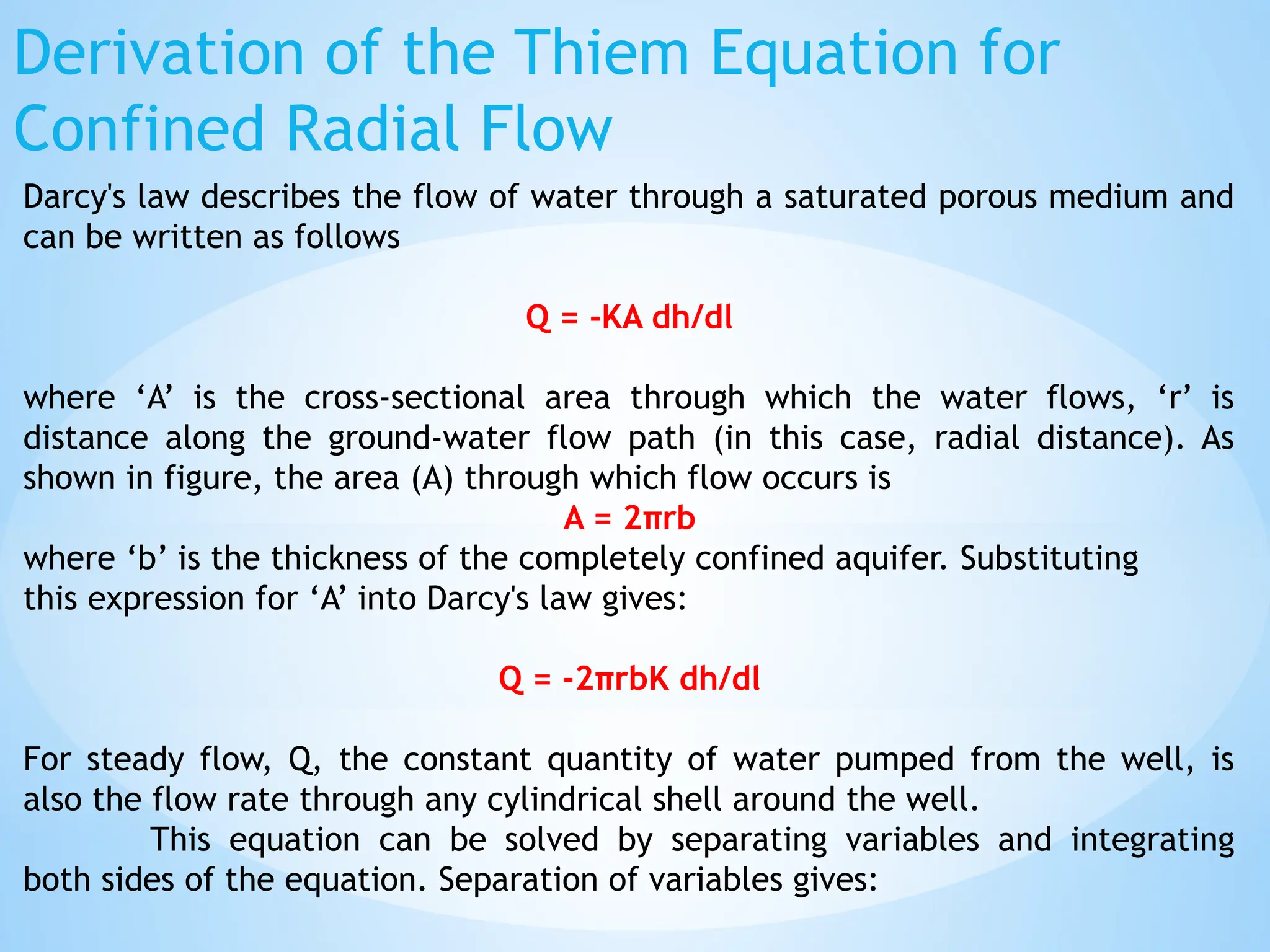 Derivation of the Thiem Equation for
Confined Radial Flow
Darcy's law describes the flow of water through a saturated porous medium and
can be written as follows
Q = -KA dh/dl
where ‘A’ is the cross-sectional area through which the water flows, ‘r’ is
distance along the ground-water flow path (in this case, radial distance). As
shown in figure, the area (A) through which flow occurs is
A = 2πrb
where ‘b’ is the thickness of the completely confined aquifer. Substituting
this expression for ‘A’ into Darcy's law gives:
Q = -2πrbK dh/dl
For steady flow, Q, the constant quantity of water pumped from the well, is
also the flow rate through any cylindrical shell around the well.
This equation can be solved by separating variables and integrating
both sides of the equation. Separation of variables gives:
 