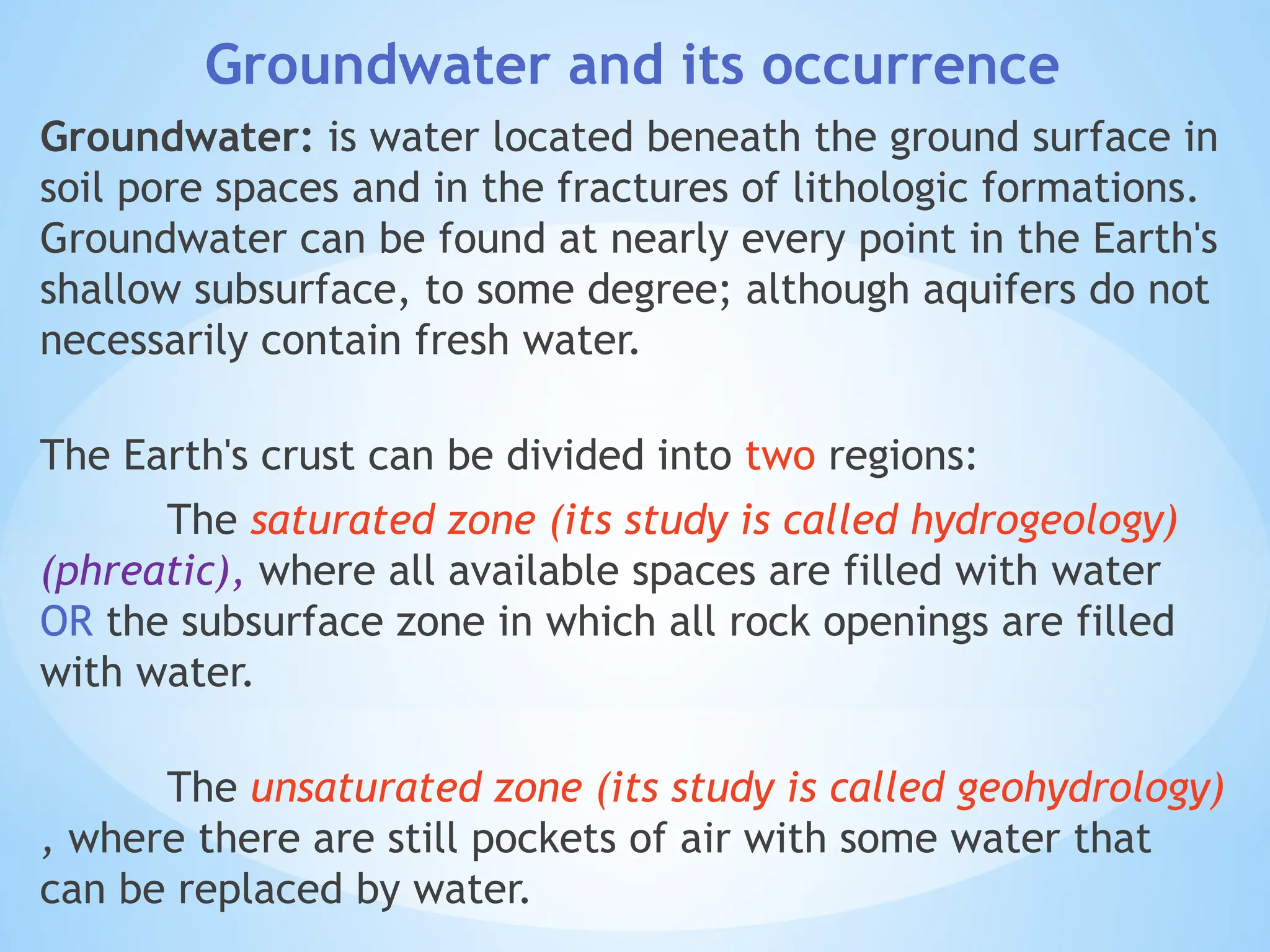 Groundwater and its occurrence
Groundwater: is water located beneath the ground surface in
soil pore spaces and in the fractures of lithologic formations.
Groundwater can be found at nearly every point in the Earth's
shallow subsurface, to some degree; although aquifers do not
necessarily contain fresh water.
The Earth's crust can be divided into two regions:
The saturated zone (its study is called hydrogeology)
(phreatic), where all available spaces are filled with water
OR the subsurface zone in which all rock openings are filled
with water.
The unsaturated zone (its study is called geohydrology)
, where there are still pockets of air with some water that
can be replaced by water.
 