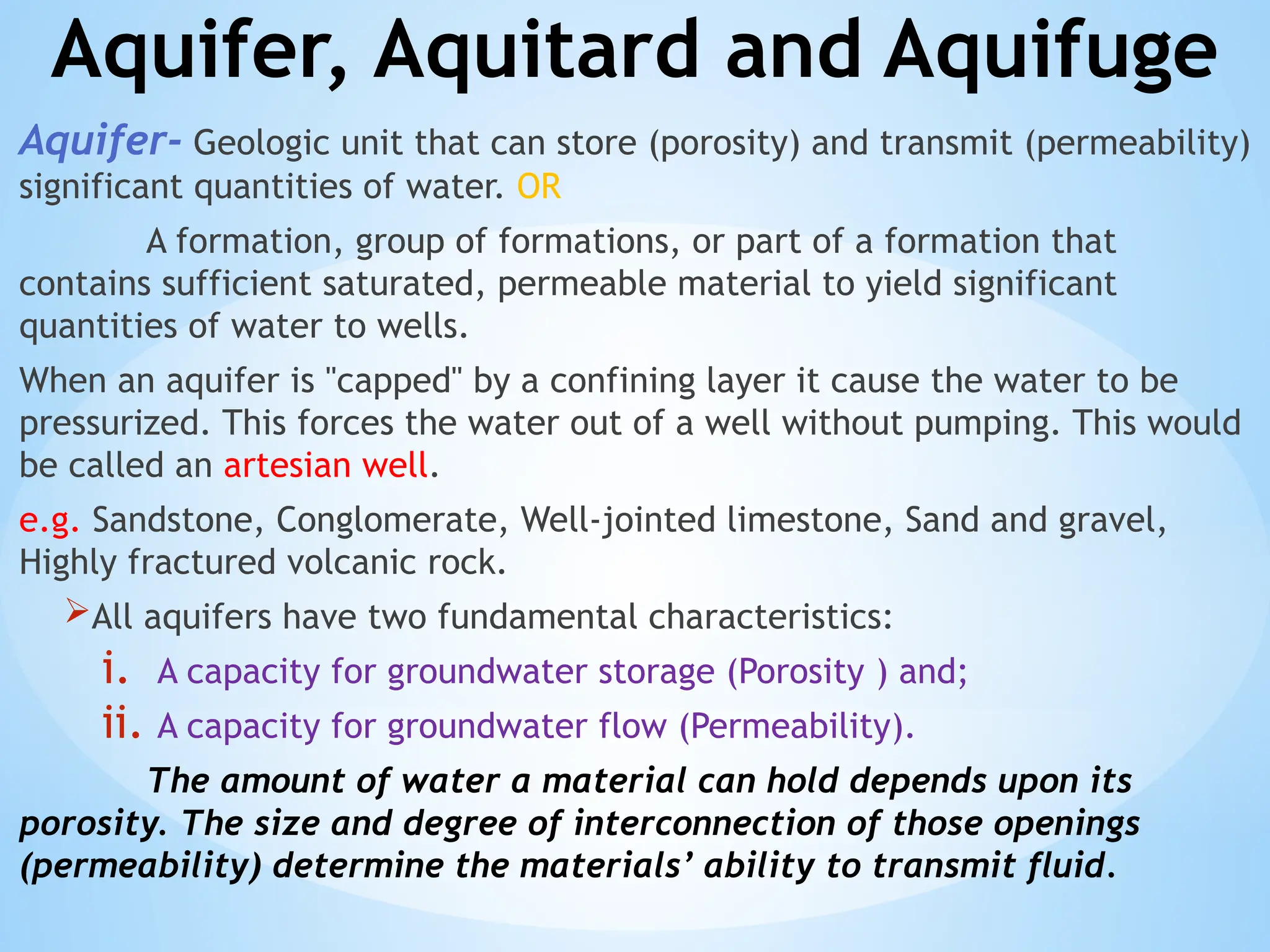 Aquifer, Aquitard and Aquifuge
Aquifer- Geologic unit that can store (porosity) and transmit (permeability)
significant quantities of water. OR
A formation, group of formations, or part of a formation that
contains sufficient saturated, permeable material to yield significant
quantities of water to wells.
When an aquifer is "capped" by a confining layer it cause the water to be
pressurized. This forces the water out of a well without pumping. This would
be called an artesian well.
e.g. Sandstone, Conglomerate, Well-jointed limestone, Sand and gravel,
Highly fractured volcanic rock.
All aquifers have two fundamental characteristics:
i. A capacity for groundwater storage (Porosity ) and;
ii. A capacity for groundwater flow (Permeability).
The amount of water a material can hold depends upon its
porosity. The size and degree of interconnection of those openings
(permeability) determine the materials’ ability to transmit fluid.
 