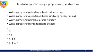 Task to be perform using appropriate control structure
DEPARTMENT OF COMPUTER ENGINEERING ,SCOE,KOPARGAON 12
• Write a program to check number is prime or not.
• Write a program to check number is amstrong number or not.
• Write a program to find palidrome number
• Write a program to print following output:
1
1 2
1 2 3
1 2 3 4
1 2 3 4 5
 