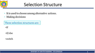 Selection Structure
• It is used tochooseamong alternative actions.
• Making decisions
•If
•if/else
•switch
DEPARTMENT OF COMPUTER ENGINEERING ,SCOE,KOPARGAON 4
 
