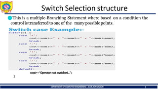 Switch Selection structure
⚫This is a multiple-Branching Statement where based on a condition the
control is transferred tooneof the many possiblepoints.
cout<<“Operatornot matched..”;
}
DEPARTMENT OF COMPUTER ENGINEERING ,SCOE,KOPARGAON 7
 