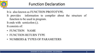Function Declaration
DEPARTMENT OF COMPUTER ENGINEERING , SCOE,KOPARGAON 4
It is also known as FUNCTION PROTOTYPE.
It provides information to compiler about
function to be used in program.
It ends with semicolon (;).
It consists of:
• FUNCTION NAME
• FUNCTION RETURN TYPE
• NUMBERS & TYPES OF PARAMETERS
the structure of
 