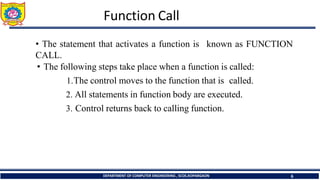 Function Call
DEPARTMENT OF COMPUTER ENGINEERING , SCOE,KOPARGAON 6
known as FUNCTION
• The statement that activates a function is
CALL.
• The following steps take place when a function is called:
1.The control moves to the function that is called.
2. All statements in function body are executed.
3. Control returns back to calling function.
 