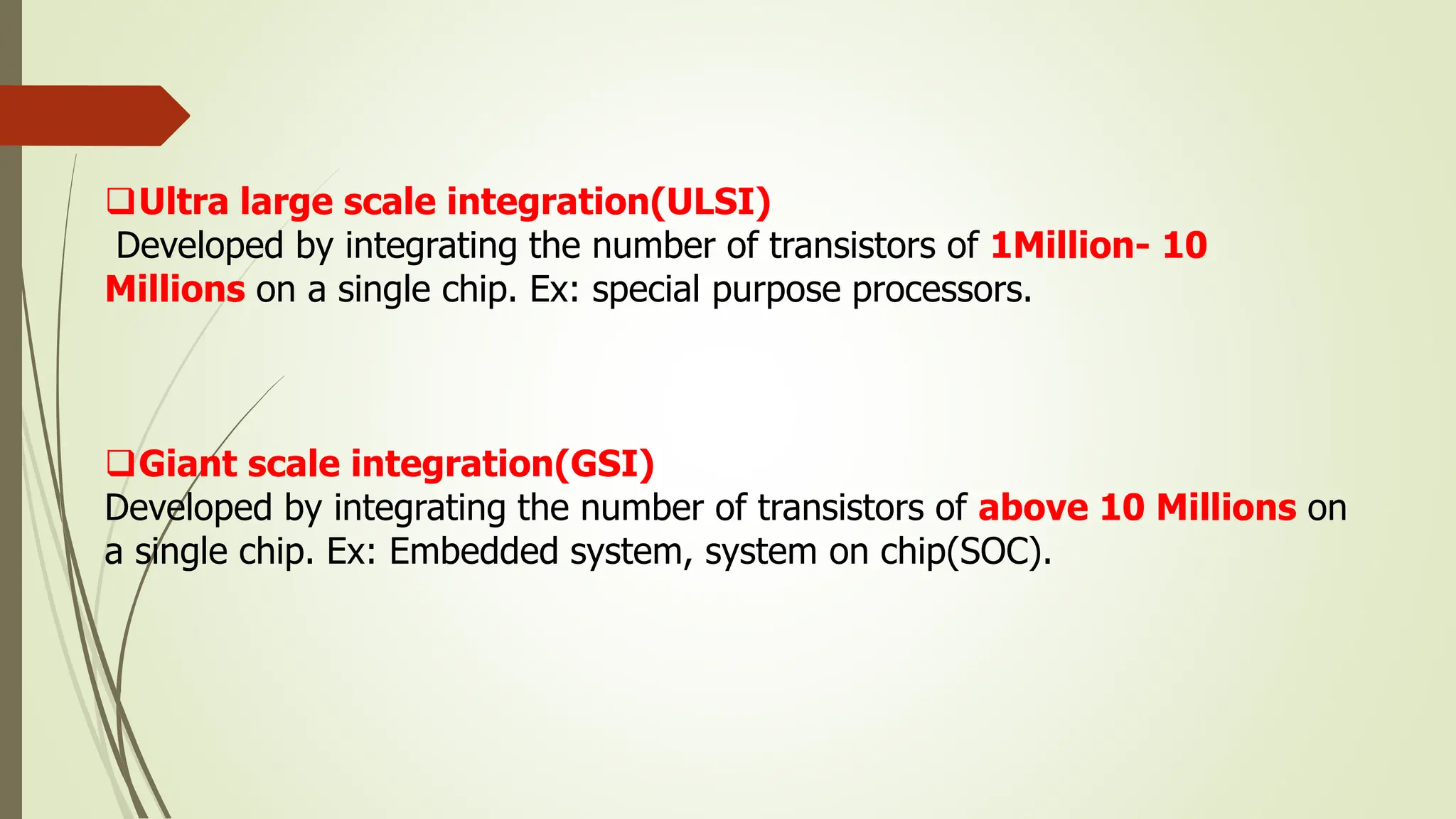 Ultra large scale integration(ULSI)
Developed by integrating the number of transistors of 1Million- 10
Millions on a single chip. Ex: special purpose processors.
Giant scale integration(GSI)
Developed by integrating the number of transistors of above 10 Millions on
a single chip. Ex: Embedded system, system on chip(SOC).
 