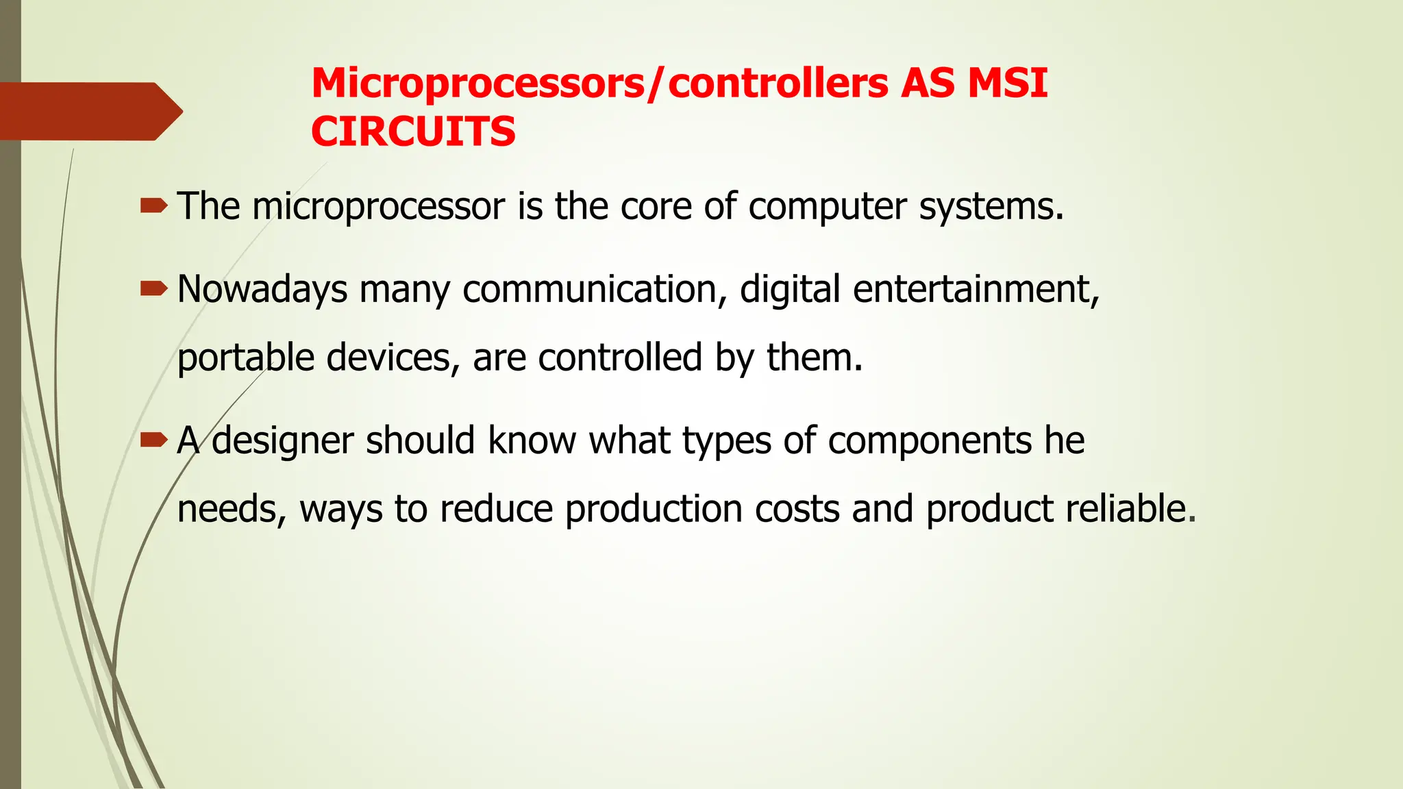 Microprocessors/controllers AS MSI
CIRCUITS
The microprocessor is the core of computer systems.
Nowadays many communication, digital entertainment,
portable devices, are controlled by them.
A designer should know what types of components he
needs, ways to reduce production costs and product reliable.
 