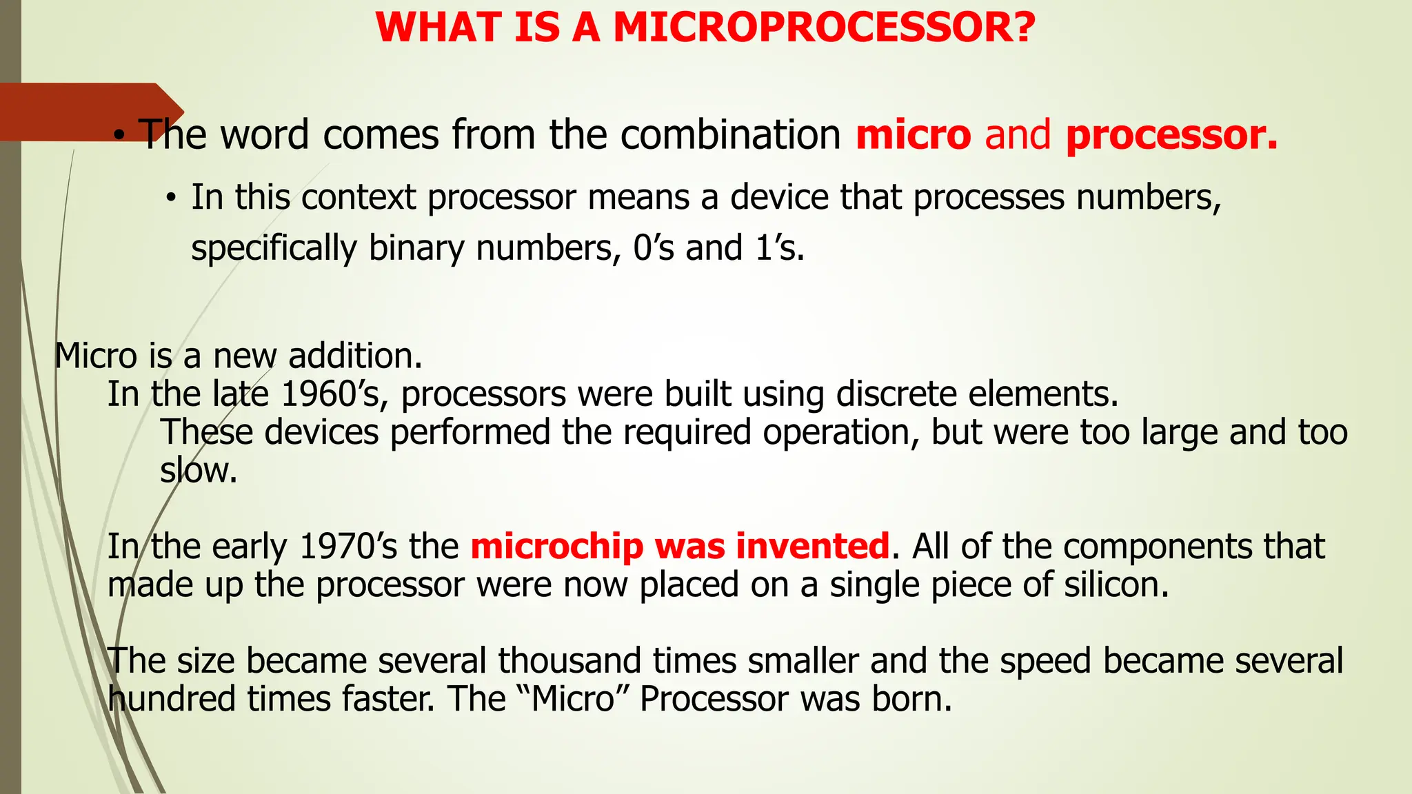 WHAT IS A MICROPROCESSOR?
• The word comes from the combination micro and processor.
• In this context processor means a device that processes numbers,
specifically binary numbers, 0’s and 1’s.
Micro is a new addition.
In the late 1960’s, processors were built using discrete elements.
These devices performed the required operation, but were too large and too
slow.
In the early 1970’s the microchip was invented. All of the components that
made up the processor were now placed on a single piece of silicon.
The size became several thousand times smaller and the speed became several
hundred times faster. The “Micro” Processor was born.
 