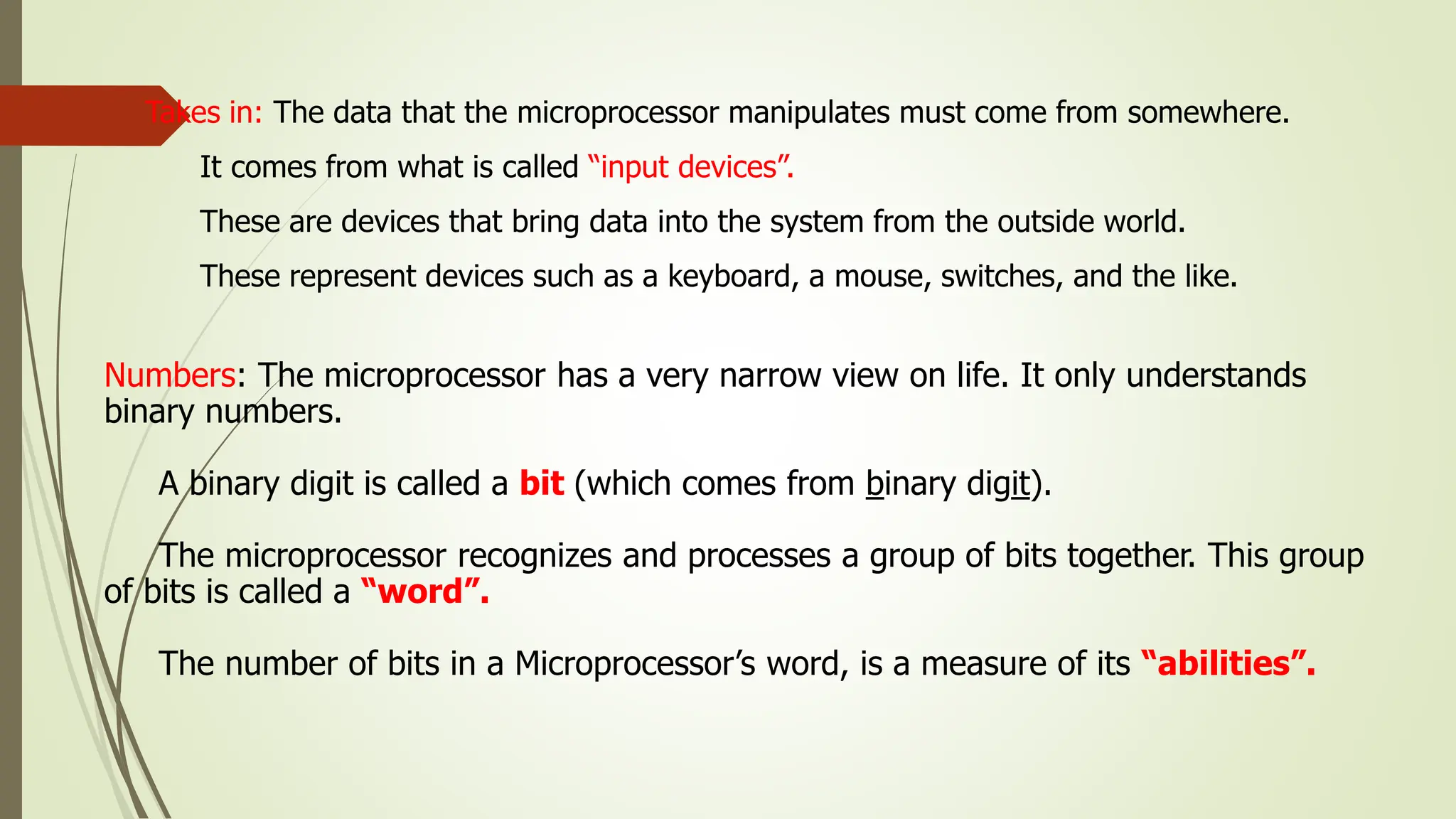 Takes in: The data that the microprocessor manipulates must come from somewhere.
It comes from what is called “input devices”.
These are devices that bring data into the system from the outside world.
These represent devices such as a keyboard, a mouse, switches, and the like.
Numbers: The microprocessor has a very narrow view on life. It only understands
binary numbers.
A binary digit is called a bit (which comes from binary digit).
The microprocessor recognizes and processes a group of bits together. This group
of bits is called a “word”.
The number of bits in a Microprocessor’s word, is a measure of its “abilities”.
 