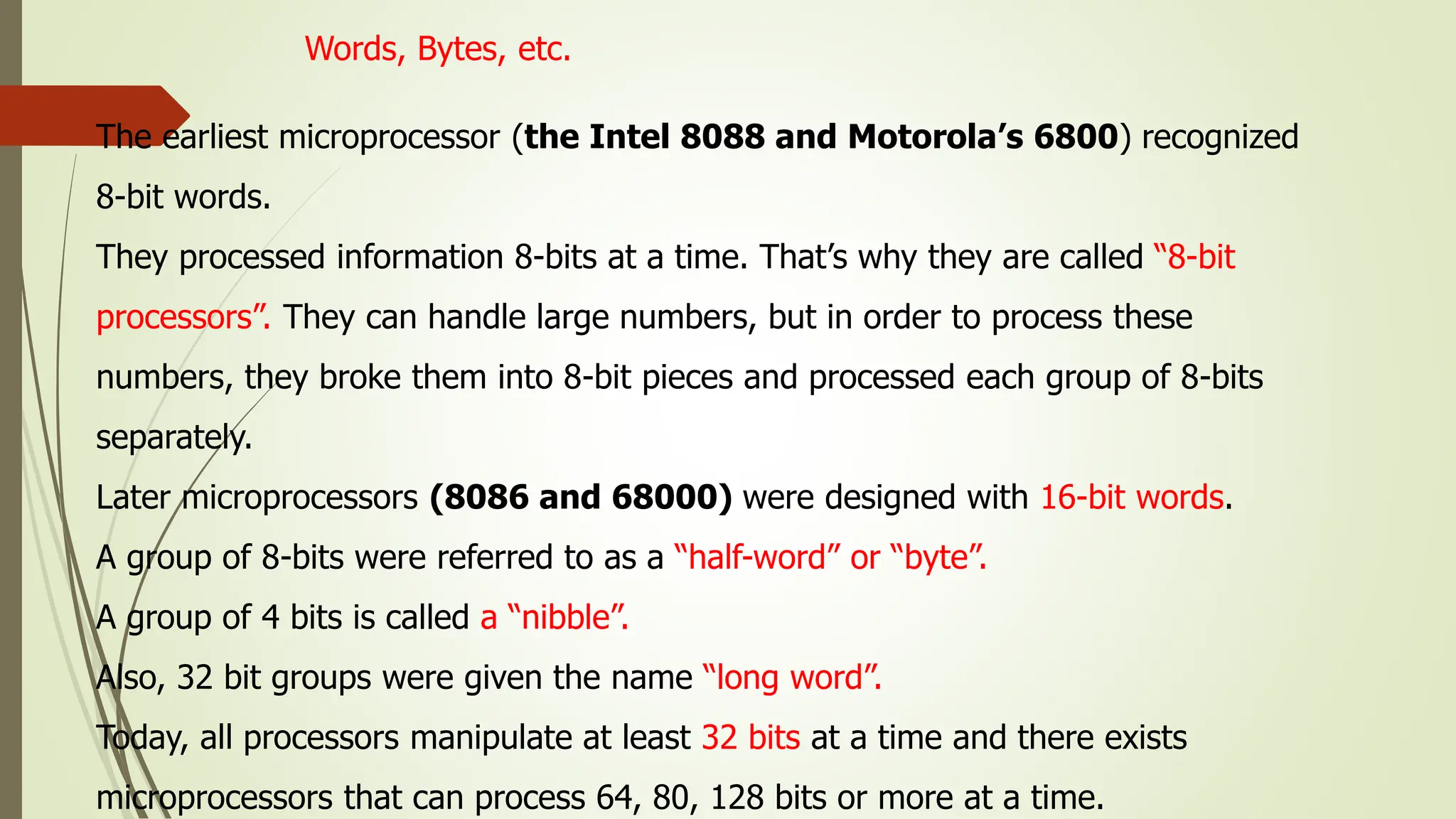 Words, Bytes, etc.
The earliest microprocessor (the Intel 8088 and Motorola’s 6800) recognized
8-bit words.
They processed information 8-bits at a time. That’s why they are called “8-bit
processors”. They can handle large numbers, but in order to process these
numbers, they broke them into 8-bit pieces and processed each group of 8-bits
separately.
Later microprocessors (8086 and 68000) were designed with 16-bit words.
A group of 8-bits were referred to as a “half-word” or “byte”.
A group of 4 bits is called a “nibble”.
Also, 32 bit groups were given the name “long word”.
Today, all processors manipulate at least 32 bits at a time and there exists
microprocessors that can process 64, 80, 128 bits or more at a time.
 