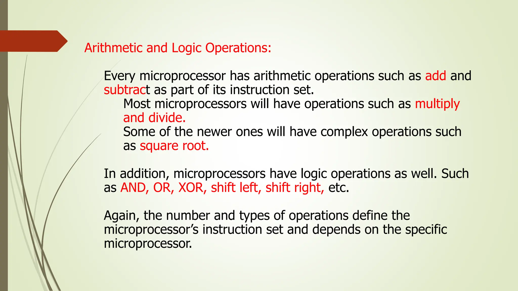 Arithmetic and Logic Operations:
Every microprocessor has arithmetic operations such as add and
subtract as part of its instruction set.
Most microprocessors will have operations such as multiply
and divide.
Some of the newer ones will have complex operations such
as square root.
In addition, microprocessors have logic operations as well. Such
as AND, OR, XOR, shift left, shift right, etc.
Again, the number and types of operations define the
microprocessor’s instruction set and depends on the specific
microprocessor.
 