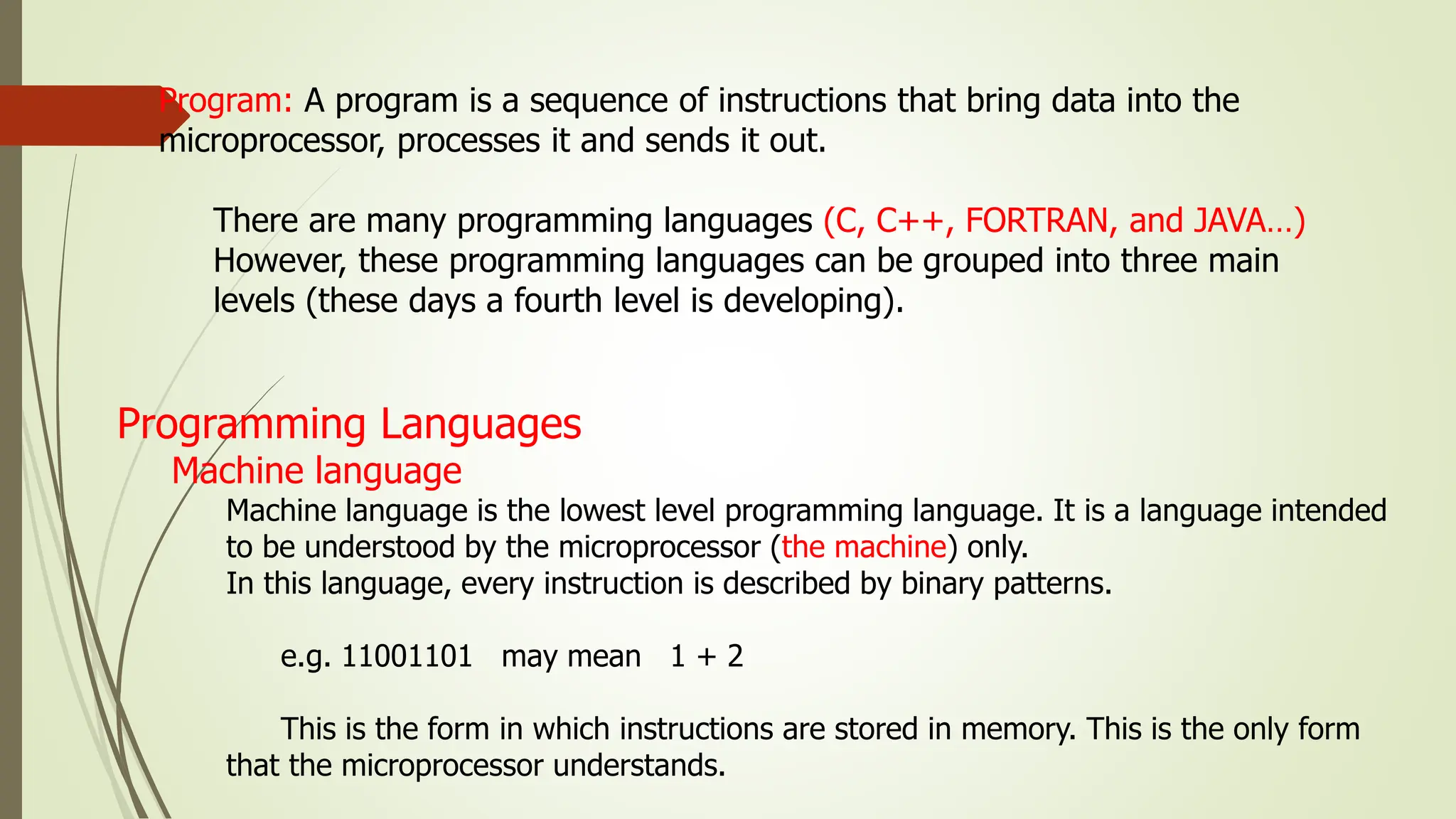 Program: A program is a sequence of instructions that bring data into the
microprocessor, processes it and sends it out.
There are many programming languages (C, C++, FORTRAN, and JAVA…)
However, these programming languages can be grouped into three main
levels (these days a fourth level is developing).
Programming Languages
Machine language
Machine language is the lowest level programming language. It is a language intended
to be understood by the microprocessor (the machine) only.
In this language, every instruction is described by binary patterns.
e.g. 11001101 may mean 1 + 2
This is the form in which instructions are stored in memory. This is the only form
that the microprocessor understands.
 