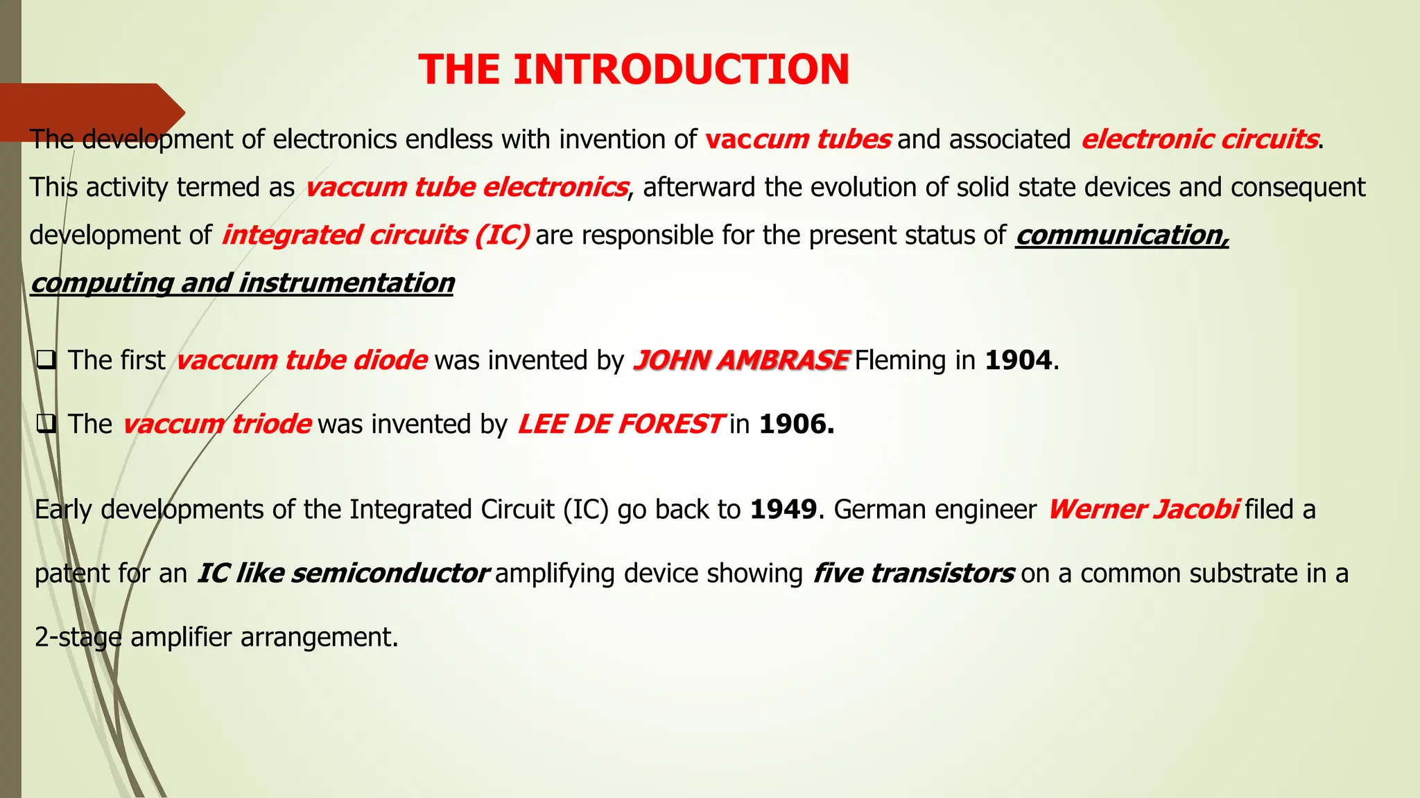 The development of electronics endless with invention of vaccum tubes and associated electronic circuits.
This activity termed as vaccum tube electronics, afterward the evolution of solid state devices and consequent
development of integrated circuits (IC) are responsible for the present status of communication,
computing and instrumentation
THE INTRODUCTION
 The first vaccum tube diode was invented by JOHN AMBRASE Fleming in 1904.
 The vaccum triode was invented by LEE DE FOREST in 1906.
Early developments of the Integrated Circuit (IC) go back to 1949. German engineer Werner Jacobi filed a
patent for an IC like semiconductor amplifying device showing five transistors on a common substrate in a
2-stage amplifier arrangement.
 