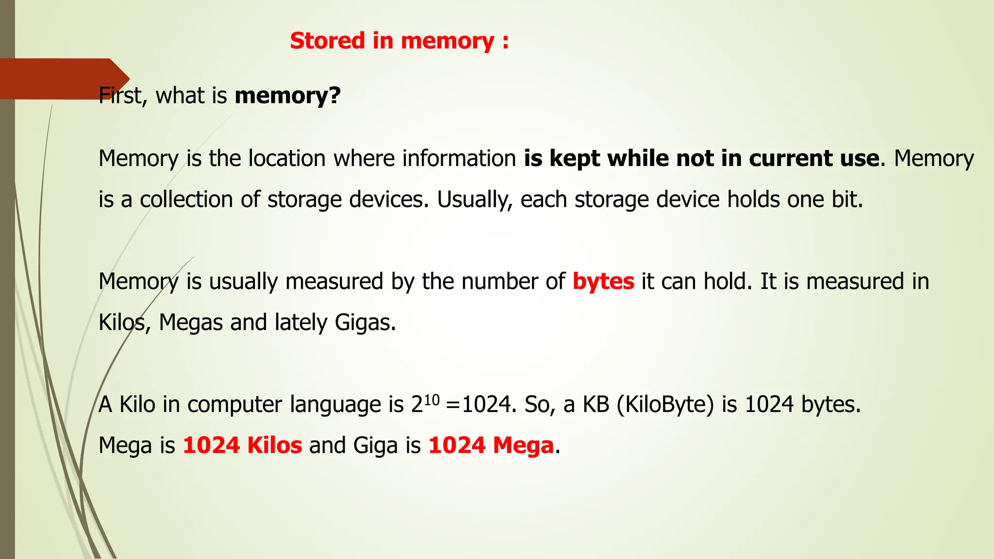 Stored in memory :
First, what is memory?
Memory is the location where information is kept while not in current use. Memory
is a collection of storage devices. Usually, each storage device holds one bit.
Memory is usually measured by the number of bytes it can hold. It is measured in
Kilos, Megas and lately Gigas.
A Kilo in computer language is 210 =1024. So, a KB (KiloByte) is 1024 bytes.
Mega is 1024 Kilos and Giga is 1024 Mega.
 