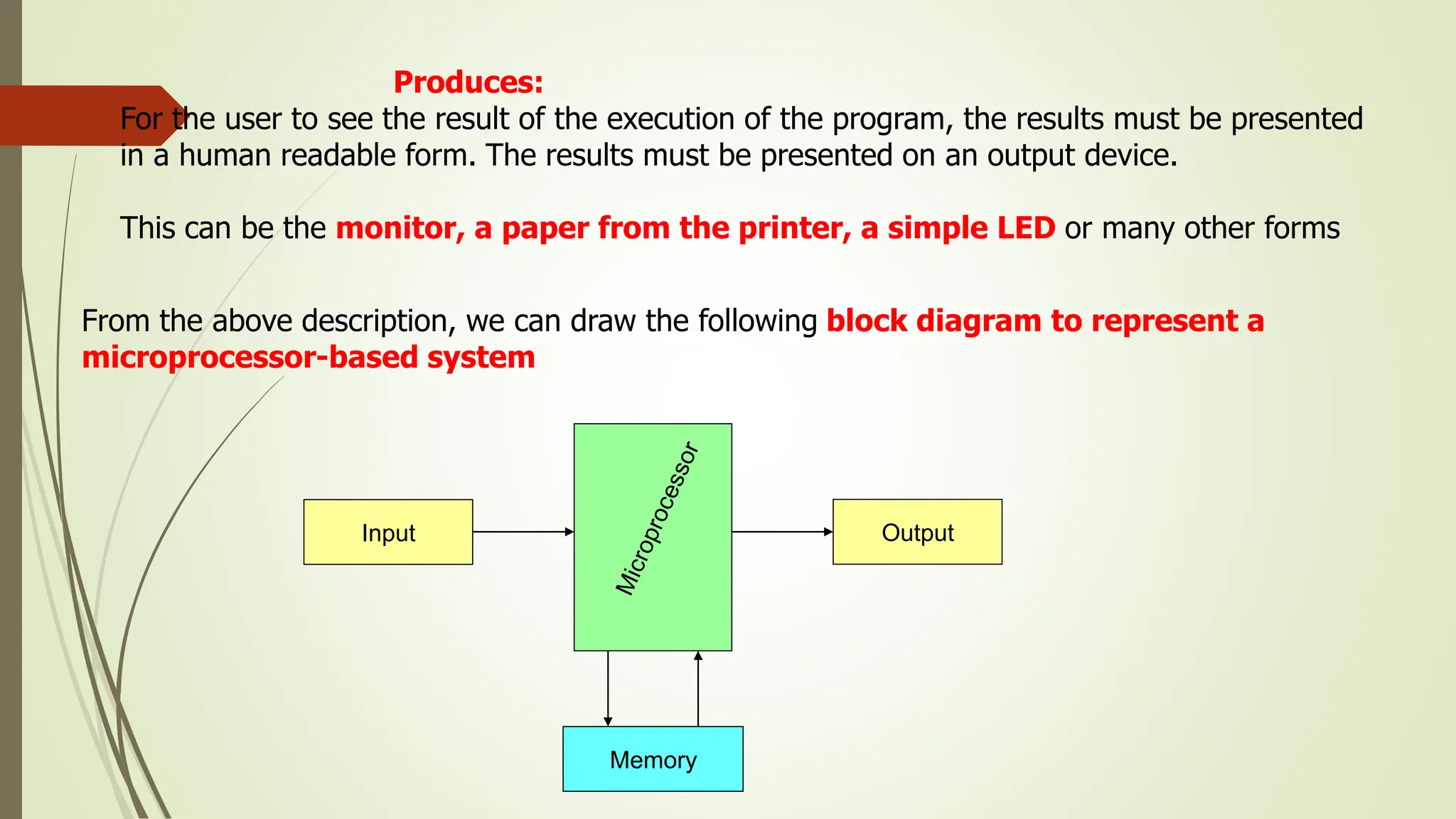 Produces:
For the user to see the result of the execution of the program, the results must be presented
in a human readable form. The results must be presented on an output device.
This can be the monitor, a paper from the printer, a simple LED or many other forms
From the above description, we can draw the following block diagram to represent a
microprocessor-based system
Memory
Output
Input
 