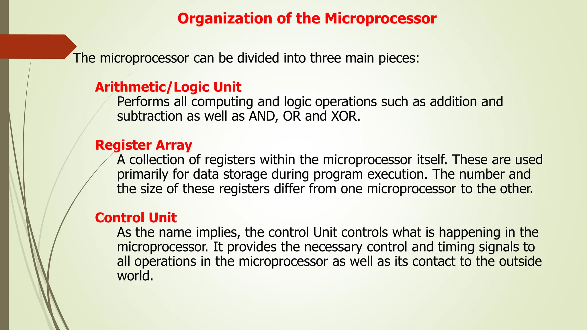 Organization of the Microprocessor
The microprocessor can be divided into three main pieces:
Arithmetic/Logic Unit
Performs all computing and logic operations such as addition and
subtraction as well as AND, OR and XOR.
Register Array
A collection of registers within the microprocessor itself. These are used
primarily for data storage during program execution. The number and
the size of these registers differ from one microprocessor to the other.
Control Unit
As the name implies, the control Unit controls what is happening in the
microprocessor. It provides the necessary control and timing signals to
all operations in the microprocessor as well as its contact to the outside
world.
 