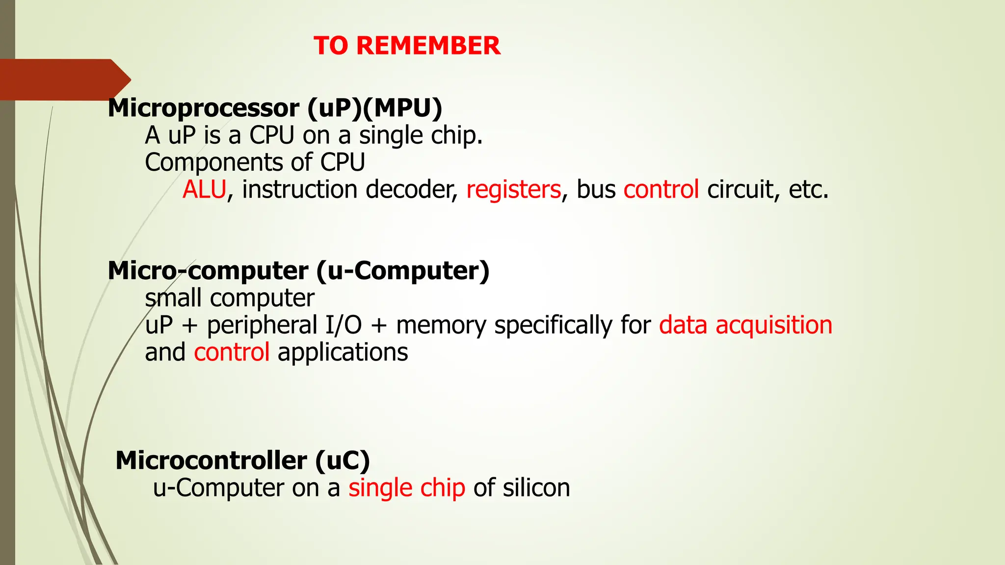 TO REMEMBER
Microprocessor (uP)(MPU)
A uP is a CPU on a single chip.
Components of CPU
ALU, instruction decoder, registers, bus control circuit, etc.
Micro-computer (u-Computer)
small computer
uP + peripheral I/O + memory specifically for data acquisition
and control applications
Microcontroller (uC)
u-Computer on a single chip of silicon
 