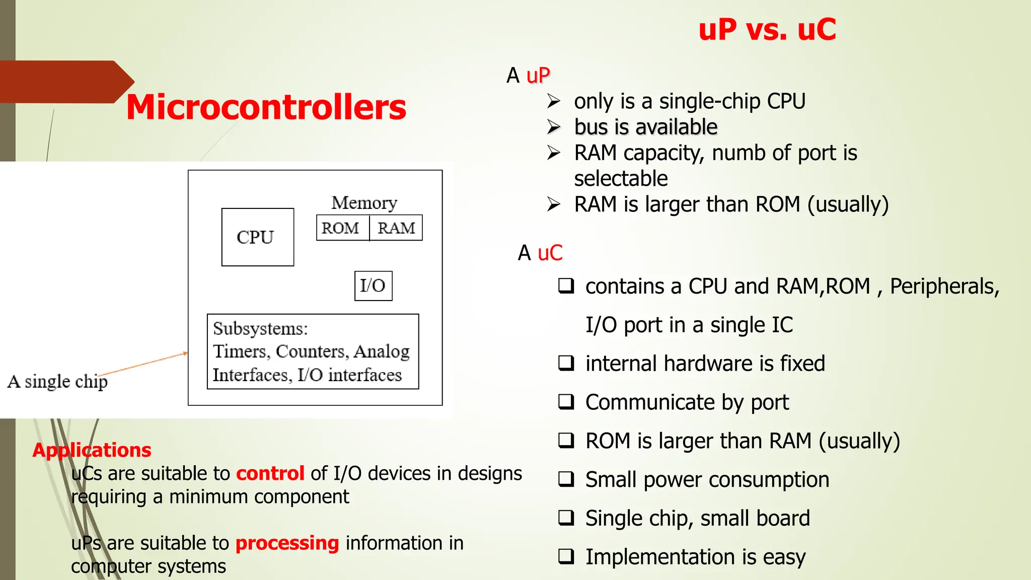 Microcontrollers
uP vs. uC
A uP
 only is a single-chip CPU
 bus is available
 RAM capacity, numb of port is
selectable
 RAM is larger than ROM (usually)
A uC
 contains a CPU and RAM,ROM , Peripherals,
I/O port in a single IC
 internal hardware is fixed
 Communicate by port
 ROM is larger than RAM (usually)
 Small power consumption
 Single chip, small board
 Implementation is easy
Applications
uCs are suitable to control of I/O devices in designs
requiring a minimum component
uPs are suitable to processing information in
computer systems
 