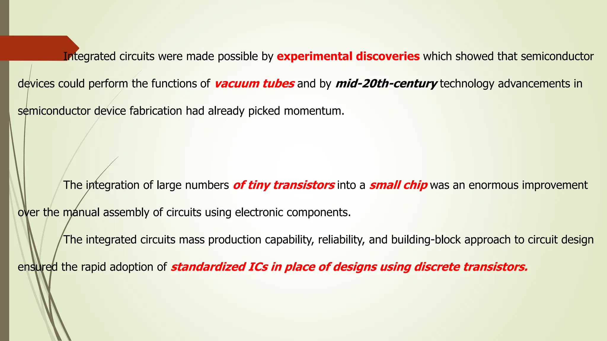 Integrated circuits were made possible by experimental discoveries which showed that semiconductor
devices could perform the functions of vacuum tubes and by mid-20th-century technology advancements in
semiconductor device fabrication had already picked momentum.
The integration of large numbers of tiny transistors into a small chip was an enormous improvement
over the manual assembly of circuits using electronic components.
The integrated circuits mass production capability, reliability, and building-block approach to circuit design
ensured the rapid adoption of standardized ICs in place of designs using discrete transistors.
 