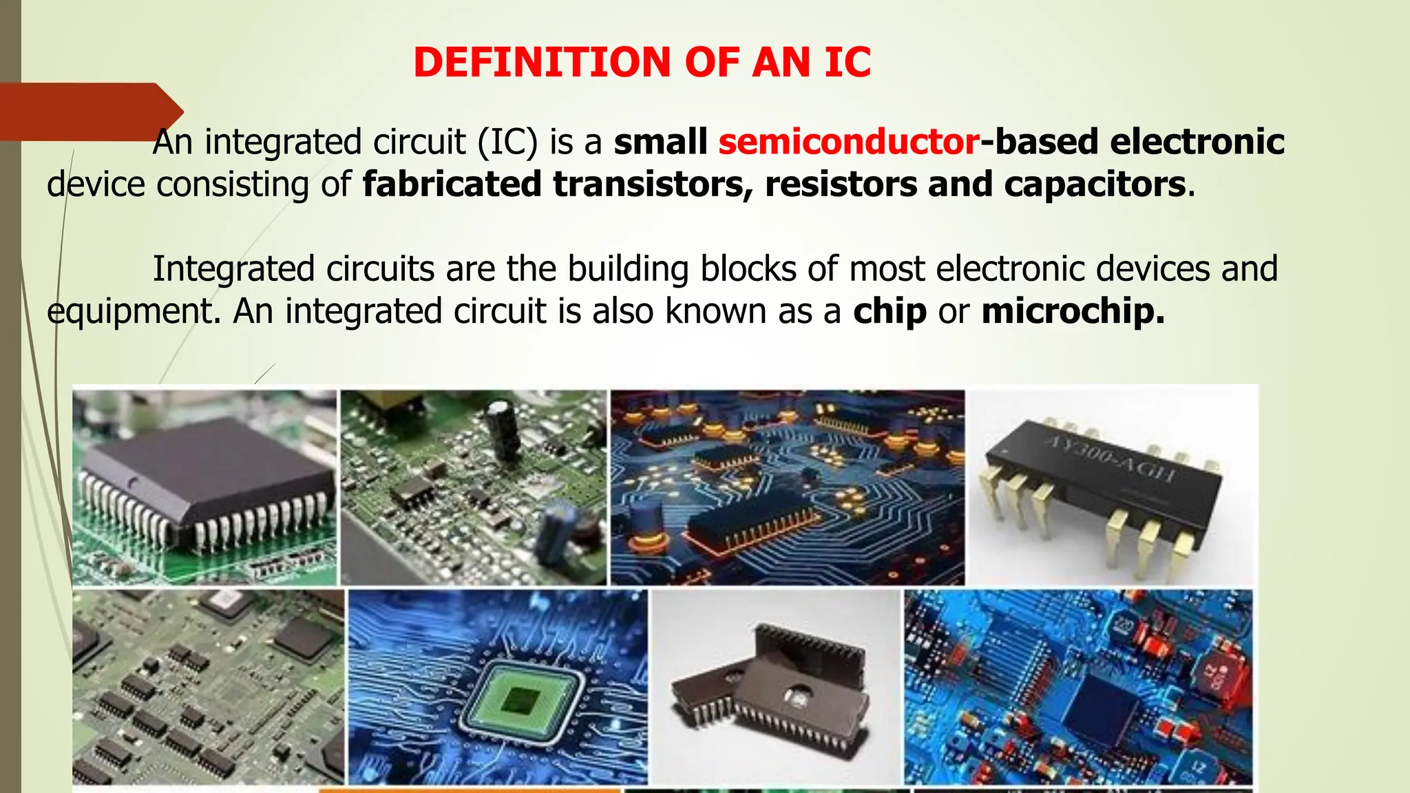 DEFINITION OF AN IC
An integrated circuit (IC) is a small semiconductor-based electronic
device consisting of fabricated transistors, resistors and capacitors.
Integrated circuits are the building blocks of most electronic devices and
equipment. An integrated circuit is also known as a chip or microchip.
 
