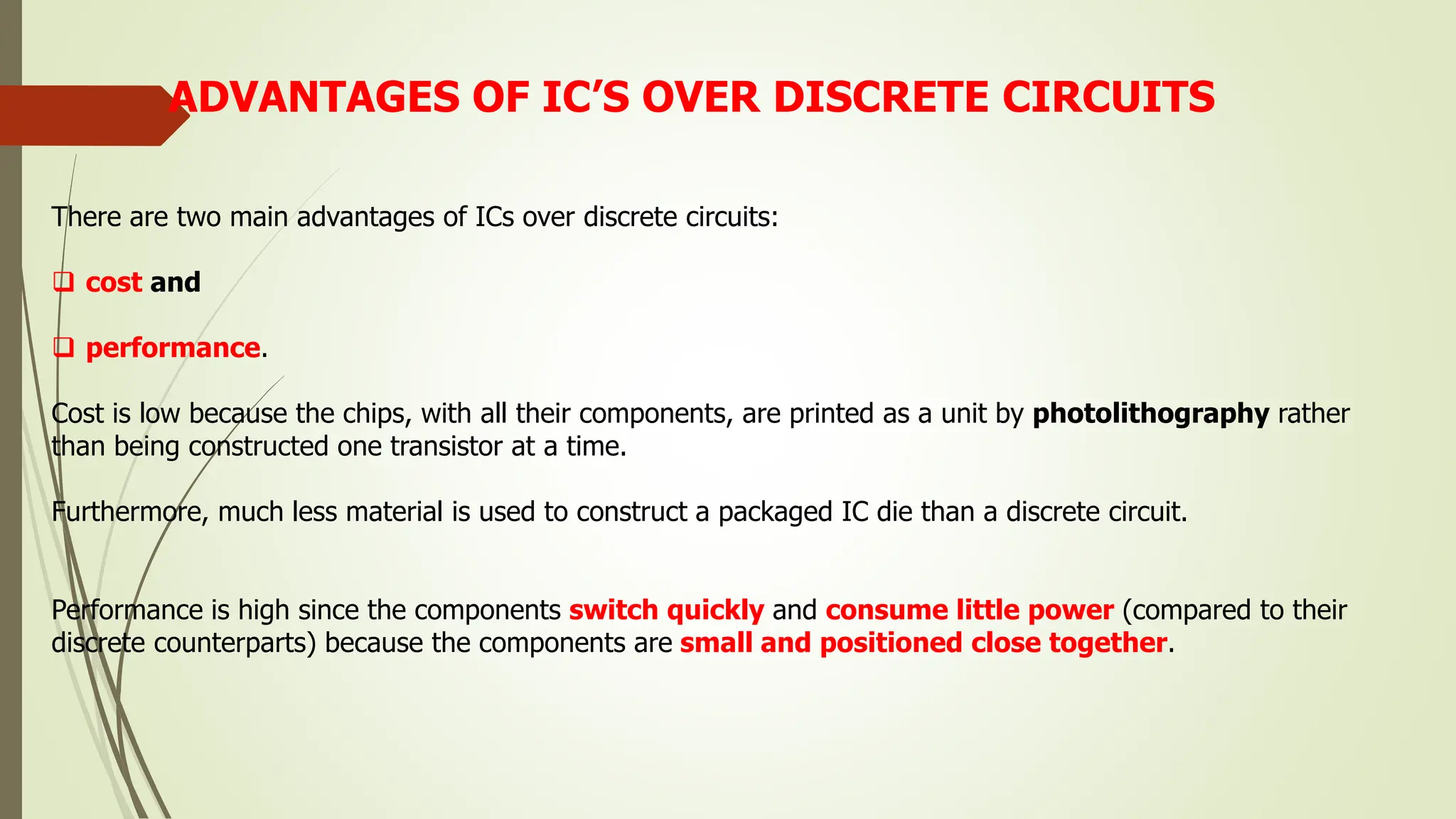 ADVANTAGES OF IC’S OVER DISCRETE CIRCUITS
There are two main advantages of ICs over discrete circuits:
 cost and
 performance.
Cost is low because the chips, with all their components, are printed as a unit by photolithography rather
than being constructed one transistor at a time.
Furthermore, much less material is used to construct a packaged IC die than a discrete circuit.
Performance is high since the components switch quickly and consume little power (compared to their
discrete counterparts) because the components are small and positioned close together.
 