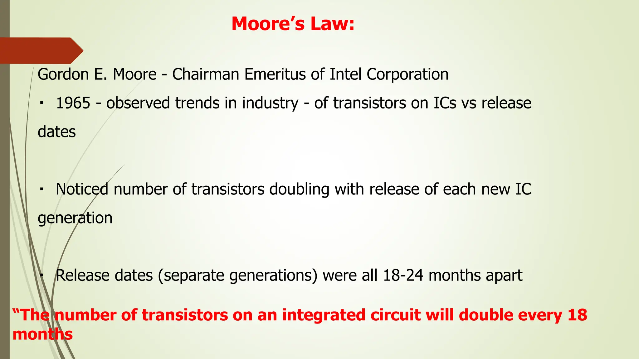 Moore’s Law:
Gordon E. Moore - Chairman Emeritus of Intel Corporation
1965 - observed trends in industry - of transistors on ICs vs release
dates
Noticed number of transistors doubling with release of each new IC
generation
Release dates (separate generations) were all 18-24 months apart
“The number of transistors on an integrated circuit will double every 18
months
 