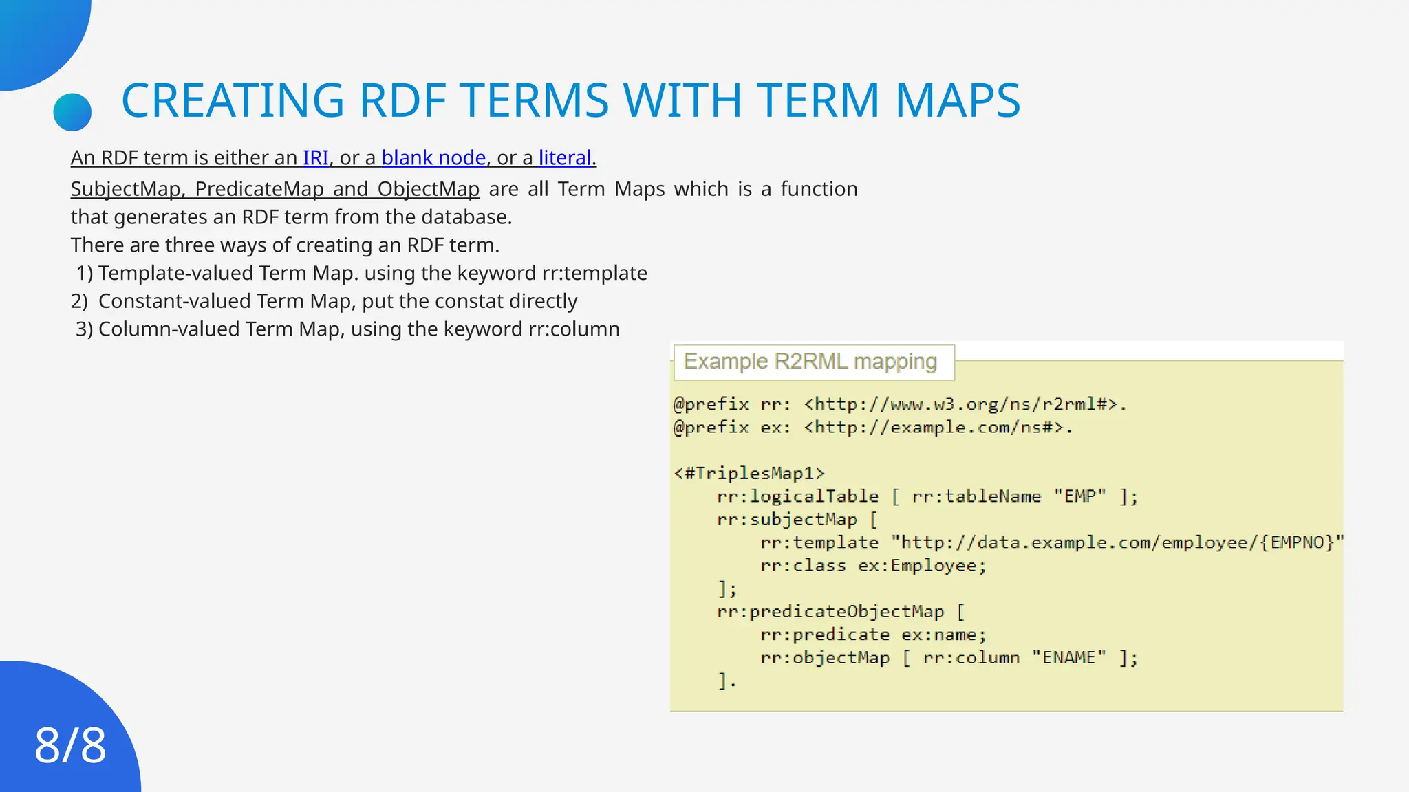 CREATING RDF TERMS WITH TERM MAPS
An RDF term is either an IRI, or a blank node, or a literal.
SubjectMap, PredicateMap and ObjectMap are all Term Maps which is a function
that generates an RDF term from the database.
There are three ways of creating an RDF term.
1) Template-valued Term Map. using the keyword rr:template
2) Constant-valued Term Map, put the constat directly
3) Column-valued Term Map, using the keyword rr:column
8/8
 