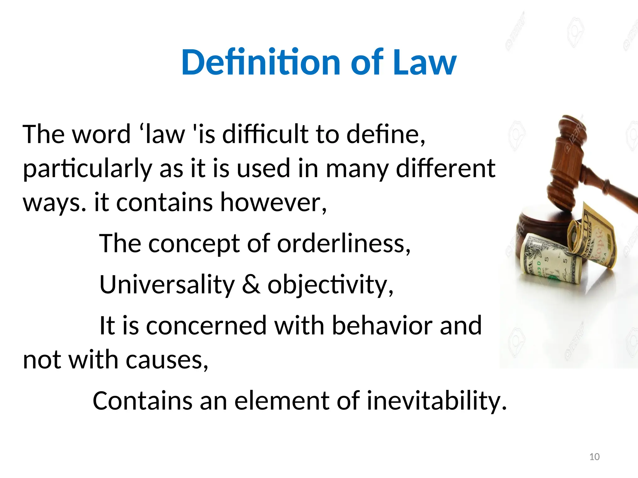 Definition of Law
The word ‘law 'is difficult to define,
particularly as it is used in many different
ways. it contains however,
The concept of orderliness,
Universality & objectivity,
It is concerned with behavior and
not with causes,
Contains an element of inevitability.
10
 