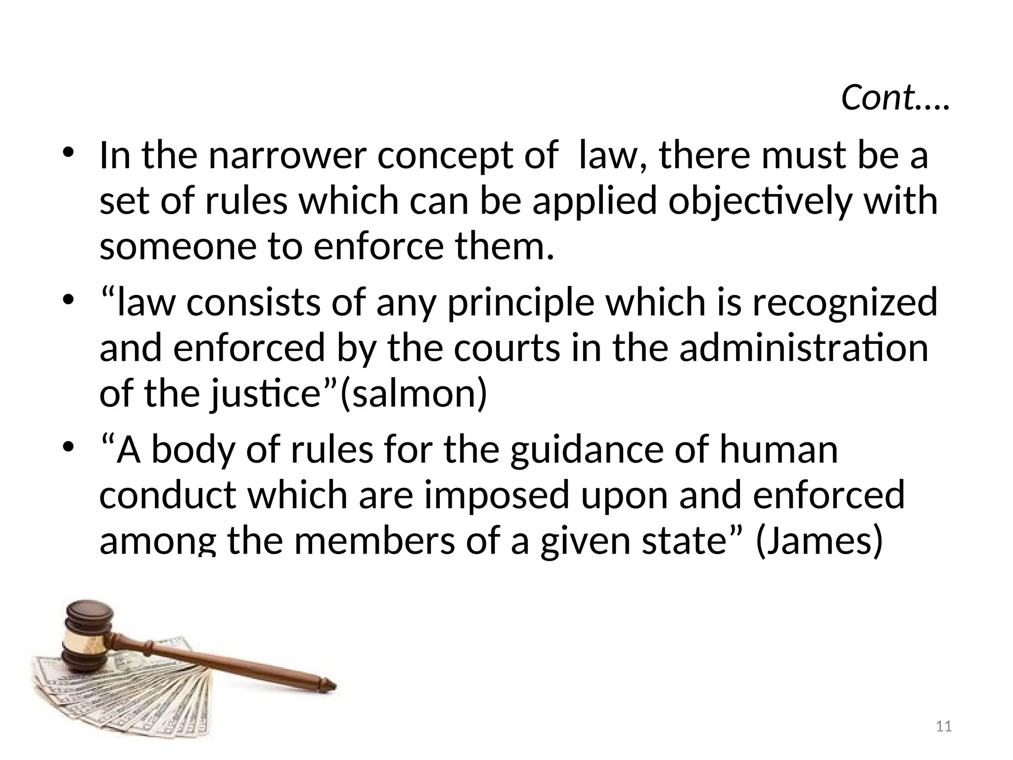 Cont….
• In the narrower concept of law, there must be a
set of rules which can be applied objectively with
someone to enforce them.
• “law consists of any principle which is recognized
and enforced by the courts in the administration
of the justice”(salmon)
• “A body of rules for the guidance of human
conduct which are imposed upon and enforced
among the members of a given state” (James)
11
 