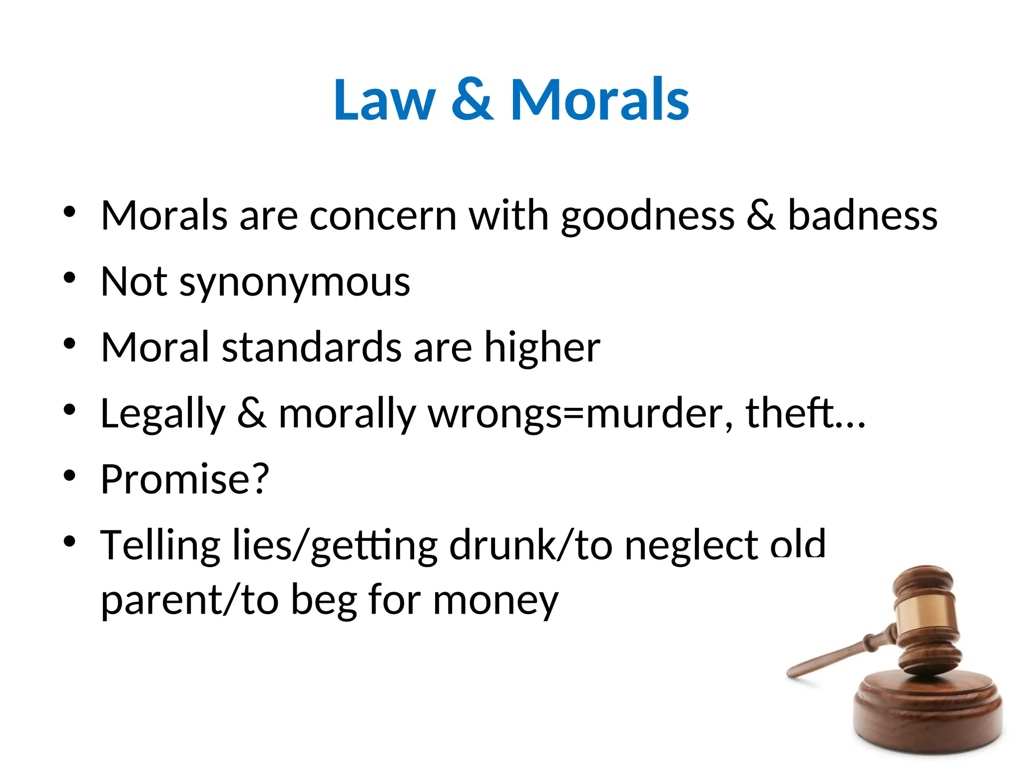 Law & Morals
• Morals are concern with goodness & badness
• Not synonymous
• Moral standards are higher
• Legally & morally wrongs=murder, theft…
• Promise?
• Telling lies/getting drunk/to neglect old
parent/to beg for money
20
 