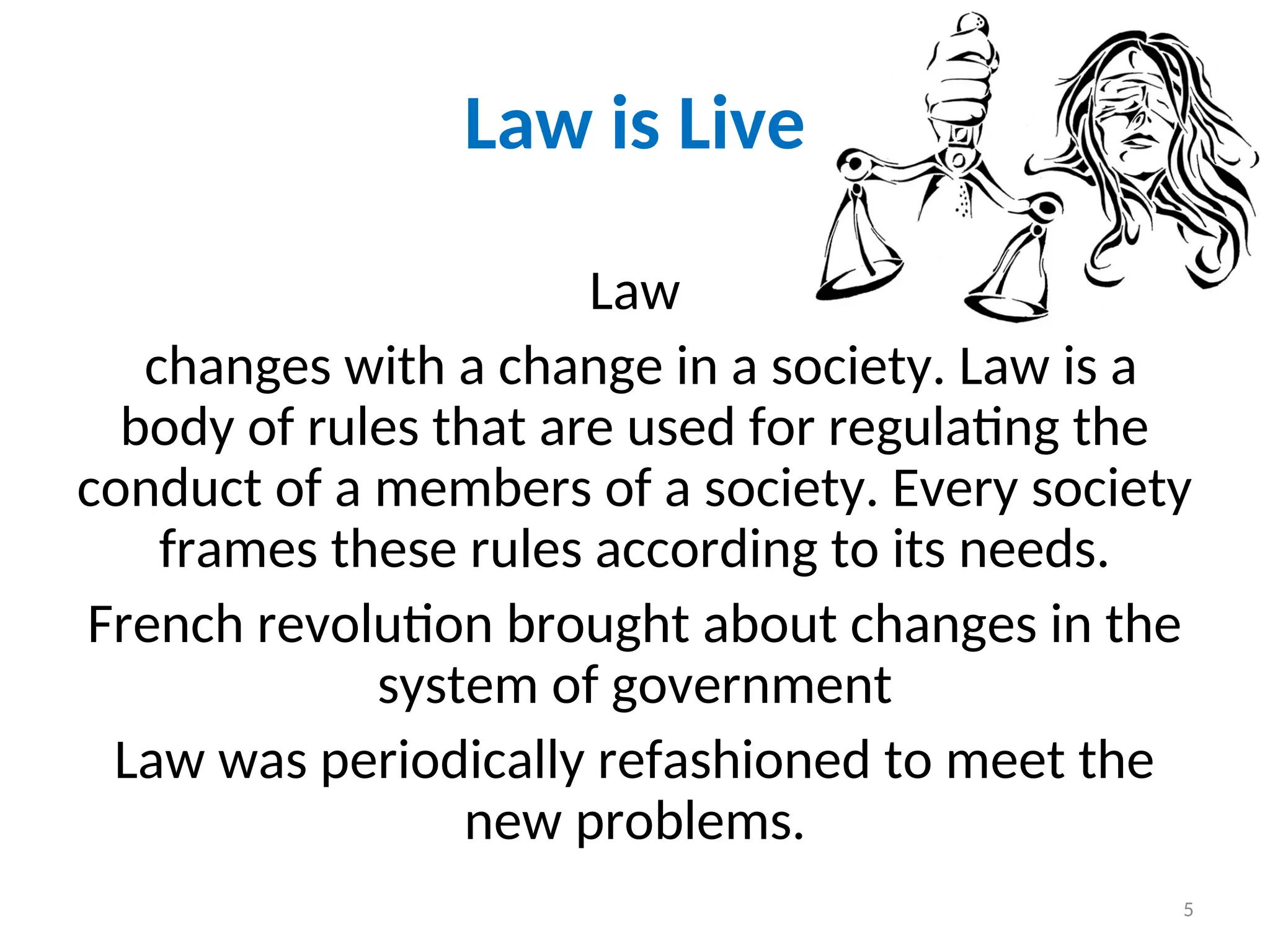 Law is Live
Law
changes with a change in a society. Law is a
body of rules that are used for regulating the
conduct of a members of a society. Every society
frames these rules according to its needs.
French revolution brought about changes in the
system of government
Law was periodically refashioned to meet the
new problems.
5
 
