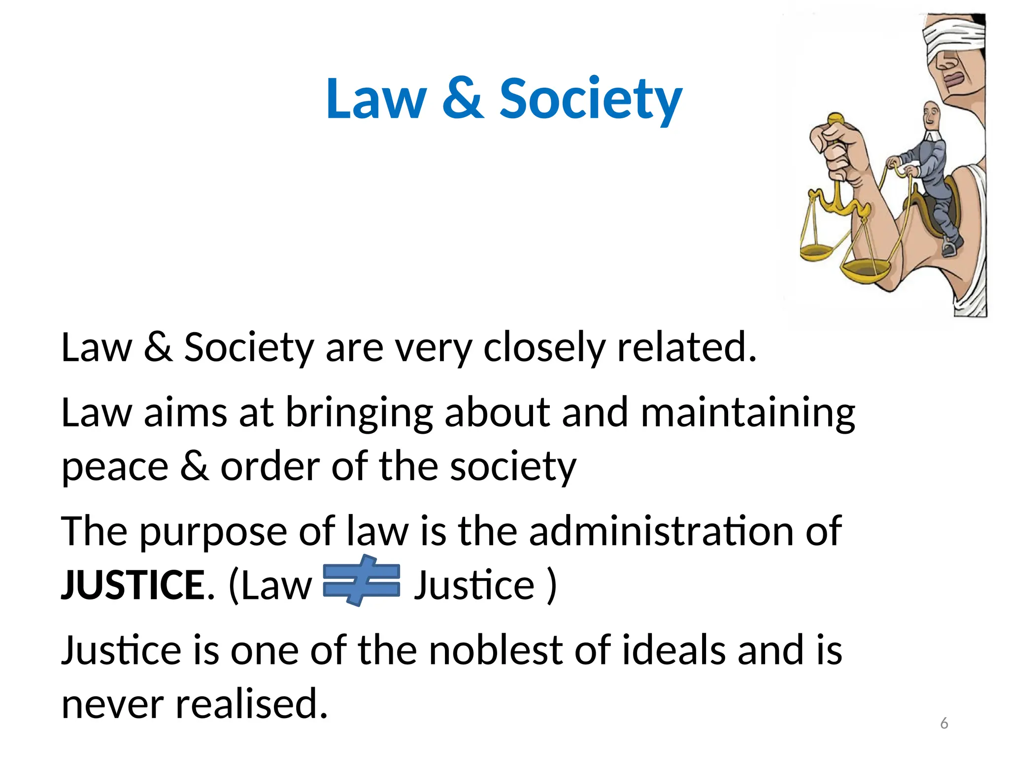 Law & Society
Law & Society are very closely related.
Law aims at bringing about and maintaining
peace & order of the society
The purpose of law is the administration of
JUSTICE. (Law Justice )
Justice is one of the noblest of ideals and is
never realised. 6
 