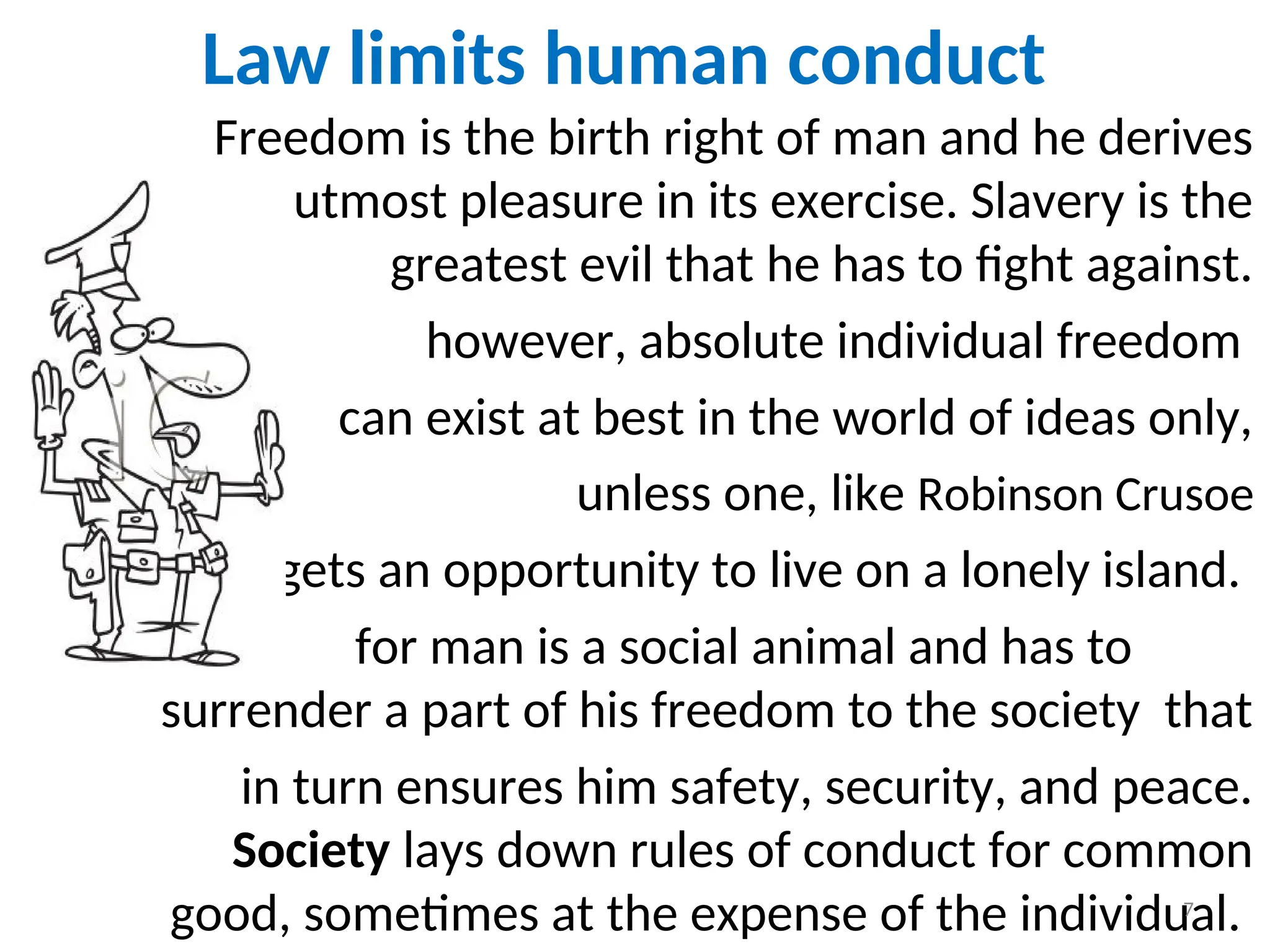 Law limits human conduct
Freedom is the birth right of man and he derives
utmost pleasure in its exercise. Slavery is the
greatest evil that he has to fight against.
however, absolute individual freedom
can exist at best in the world of ideas only,
unless one, like Robinson Crusoe
, gets an opportunity to live on a lonely island.
for man is a social animal and has to
surrender a part of his freedom to the society that
in turn ensures him safety, security, and peace.
Society lays down rules of conduct for common
good, sometimes at the expense of the individual.
7
 