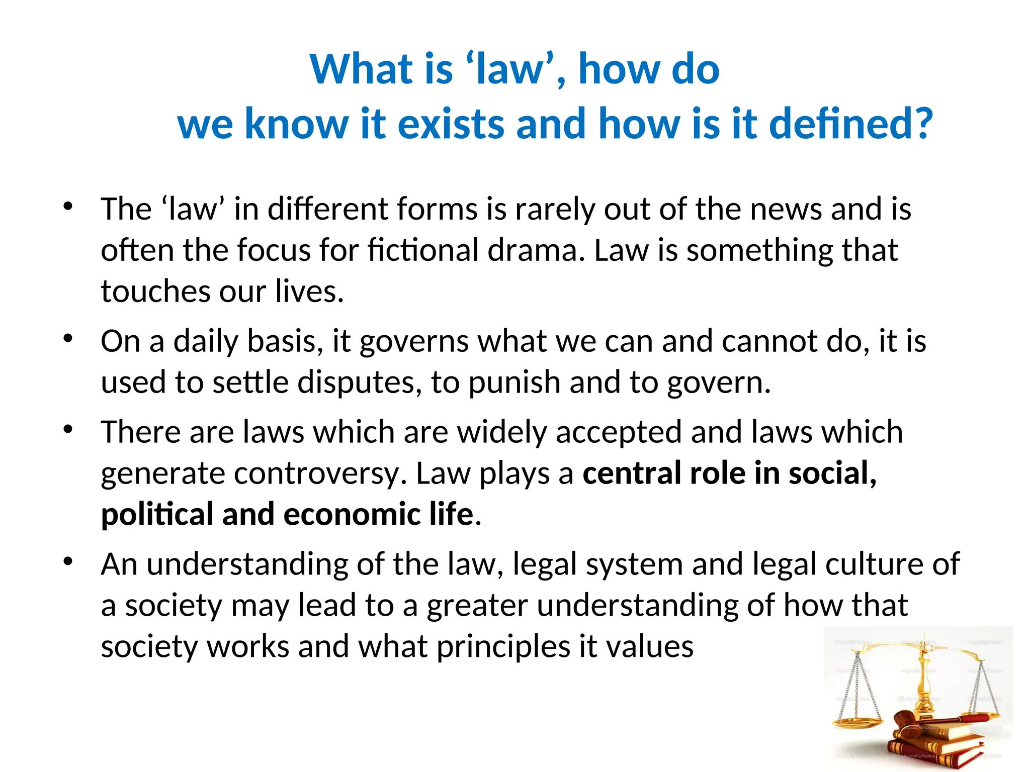 What is ‘law’, how do
we know it exists and how is it defined?
• The ‘law’ in different forms is rarely out of the news and is
often the focus for fictional drama. Law is something that
touches our lives.
• On a daily basis, it governs what we can and cannot do, it is
used to settle disputes, to punish and to govern.
• There are laws which are widely accepted and laws which
generate controversy. Law plays a central role in social,
political and economic life.
• An understanding of the law, legal system and legal culture of
a society may lead to a greater understanding of how that
society works and what principles it values
8
 