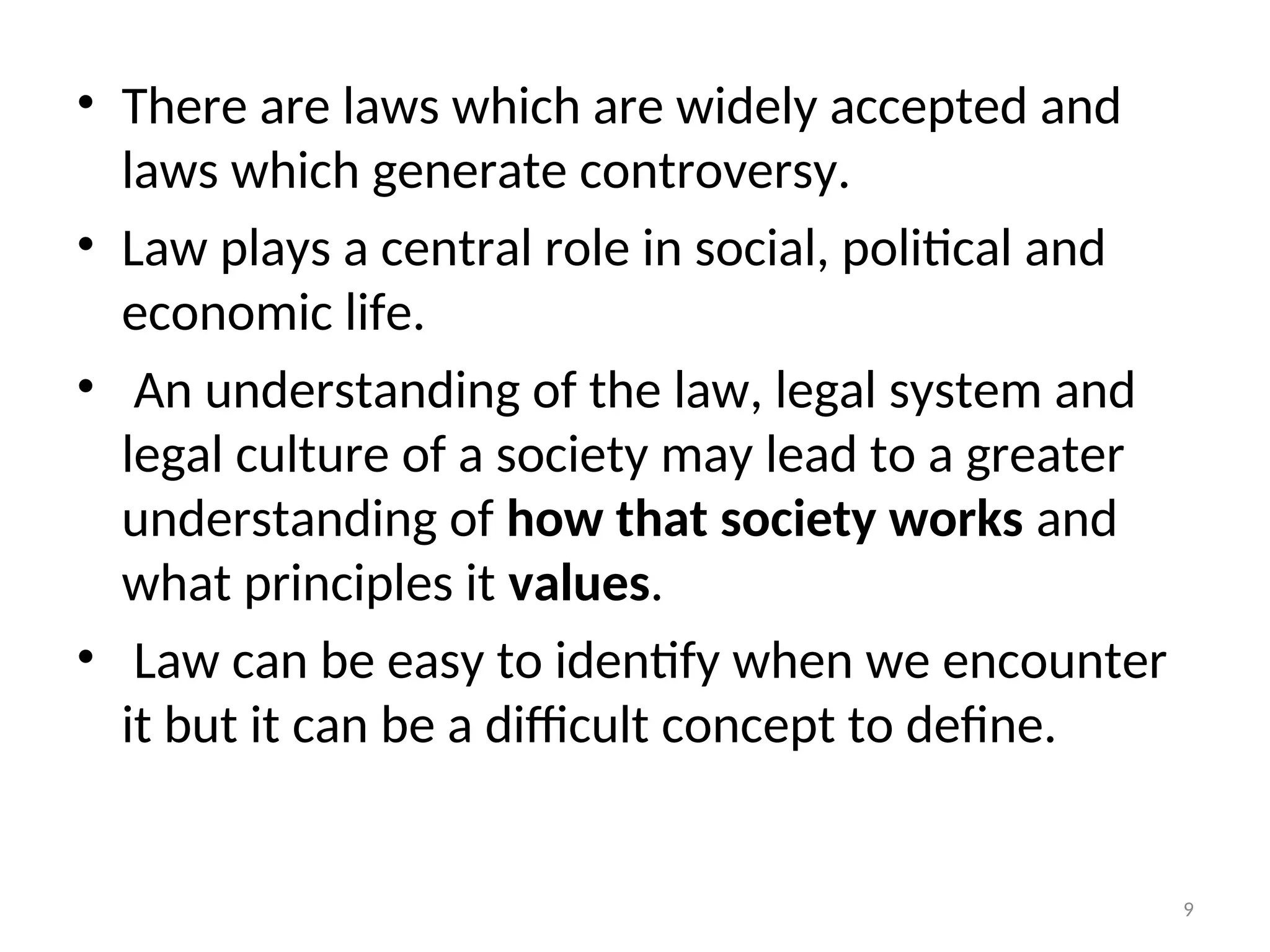 • There are laws which are widely accepted and
laws which generate controversy.
• Law plays a central role in social, political and
economic life.
• An understanding of the law, legal system and
legal culture of a society may lead to a greater
understanding of how that society works and
what principles it values.
• Law can be easy to identify when we encounter
it but it can be a difficult concept to define.
9
 