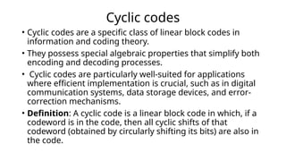 Cyclic codes
• Cyclic codes are a specific class of linear block codes in
information and coding theory.
• They possess special algebraic properties that simplify both
encoding and decoding processes.
• Cyclic codes are particularly well-suited for applications
where efficient implementation is crucial, such as in digital
communication systems, data storage devices, and error-
correction mechanisms.
• Definition: A cyclic code is a linear block code in which, if a
codeword is in the code, then all cyclic shifts of that
codeword (obtained by circularly shifting its bits) are also in
the code.
 