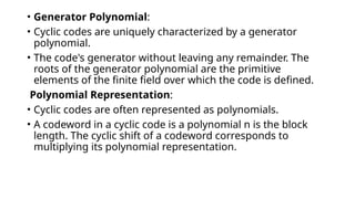 • Generator Polynomial:
• Cyclic codes are uniquely characterized by a generator
polynomial.
• The code's generator without leaving any remainder. The
roots of the generator polynomial are the primitive
elements of the finite field over which the code is defined.
Polynomial Representation:
• Cyclic codes are often represented as polynomials.
• A codeword in a cyclic code is a polynomial n is the block
length. The cyclic shift of a codeword corresponds to
multiplying its polynomial representation.
 