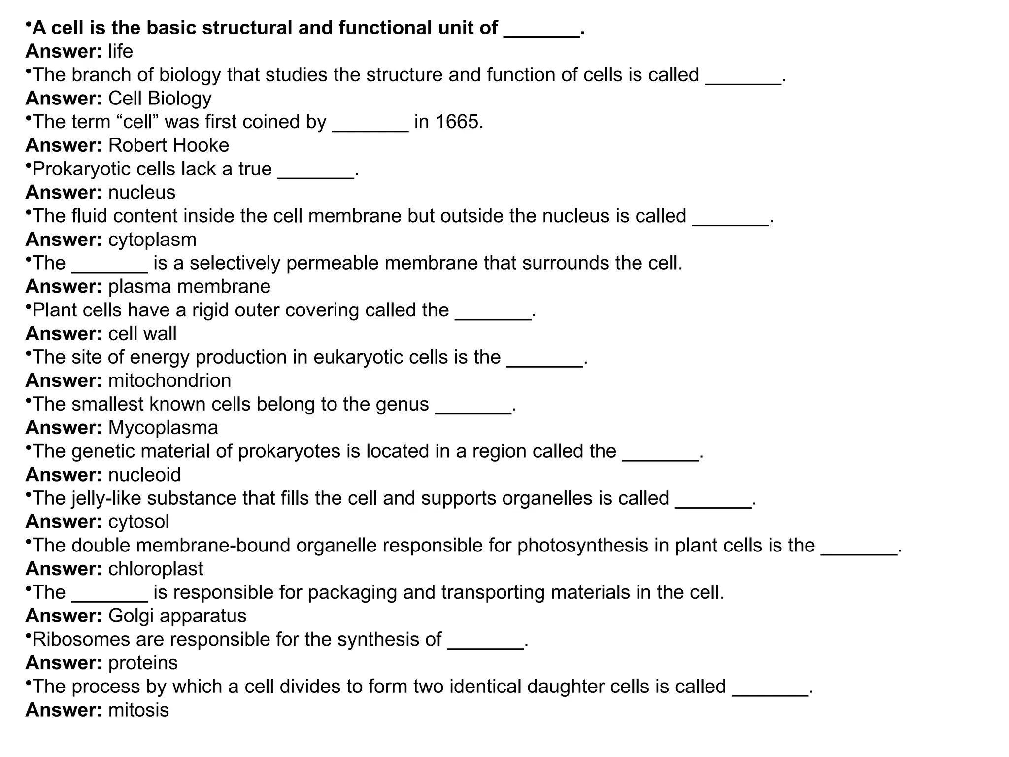 •A cell is the basic structural and functional unit of _______.
Answer: life
•The branch of biology that studies the structure and function of cells is called _______.
Answer: Cell Biology
•The term “cell” was first coined by _______ in 1665.
Answer: Robert Hooke
•Prokaryotic cells lack a true _______.
Answer: nucleus
•The fluid content inside the cell membrane but outside the nucleus is called _______.
Answer: cytoplasm
•The _______ is a selectively permeable membrane that surrounds the cell.
Answer: plasma membrane
•Plant cells have a rigid outer covering called the _______.
Answer: cell wall
•The site of energy production in eukaryotic cells is the _______.
Answer: mitochondrion
•The smallest known cells belong to the genus _______.
Answer: Mycoplasma
•The genetic material of prokaryotes is located in a region called the _______.
Answer: nucleoid
•The jelly-like substance that fills the cell and supports organelles is called _______.
Answer: cytosol
•The double membrane-bound organelle responsible for photosynthesis in plant cells is the _______.
Answer: chloroplast
•The _______ is responsible for packaging and transporting materials in the cell.
Answer: Golgi apparatus
•Ribosomes are responsible for the synthesis of _______.
Answer: proteins
•The process by which a cell divides to form two identical daughter cells is called _______.
Answer: mitosis
 