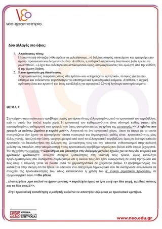 Δύο αλλαγές στο ύφος:
1. Απρόσωπος τόνος:
Η ενεργητική σύνταξη («Θα πρέπει να μελετήσουμε...») δηλώνει σαφώς υποκείμενο και εμπεριέχει πιο
άμεσο, προσωπικό και δεσμευτικό τόνο. Αντίθετα, η παθητική/απρόσωπη διατύπωση («θα πρέπει να
μελετηθούν...») έχει πιο ουδέτερο και αντικειμενικό ύφος, απομακρύνοντας τον ομιλητή από την ευθύνη
ή την άμεση δράση.
2. Επιστημονικότερη διατύπωση:
Χρησιμοποιώντας εκφράσεις όπως «θα πρέπει» και «επηρεάζεται αρνητικά», το ύφος γίνεται πιο
επίσημο και ενδείκνυται περισσότερο για επιστημονικά ή ακαδημαϊκά κείμενα. Αντίθετα, η αρχική
πρόταση είναι πιο προσιτή και ίσως κατάλληλη για προφορικό λόγο ή λιγότερο αυστηρά κείμενα.
ΘΕΜΑ Γ
Στο κείμενο αποτυπώνεται ο προβληματισμός του ήρωα όντας αλλοτριωμένος από το εργασιακό του περιβάλλον,
από το οποίο δεν αντλεί καμία χαρά. Η εργασιακή του καθημερινότητα είναι οδυνηρή καθώς φτάνει ήδη
αποκαρδιωμένος καθημερινά στο γραφείο του όπως φανερώνεται με τη χρήση της μεταφοράς << Ανεβαίνω στο
γραφείο κι αμέσως ζαρώνει η καρδιά μου>>. Ασφυκτιά σε ένα εργασιακό χώρο, όπου τα άτομα με τα οποία
συνεργάζεται δεν έχουν να προσφέρουν τίποτα νεωτερικό και δημιουργικό, καθώς είναι προσωπικότητες μίας
άλλης γενιάς. Αποζητά την λύση, να φύγει μακριά από αυτό το αλλοτριωτικό περιβάλλον, όμως σε δεύτερο επίπεδο
προσπαθεί να δικαιολογήσει την έλλειψη της ζωτικότητας τους και την απουσία ενθουσιασμού στην πολυετή
μελέτη των σπουδών, στην απομόνωση ή στους προσωπικούς προβληματισμούς που βιώνει κάθε άτομο ξεχωριστά.
Με τη χρήση της εικόνας <<Σηκώθηκα και ξαναπήγα στις διάφορες μεγάλες σχολές για να τους δω νεαρούς και
φρέσκους φρέσκους>>, αναζητά στοιχεία ζωτικότητας στη νεανική τους ηλικία, όμως καταλήγει
προβληματισμένος στο δυσάρεστο συμπέρασμα ότι η εικόνα τους δεν ήταν διαφορετική σε αυτή την ηλικία και
πώς ίσως η επόμενη γενιά να βιώσει αυτά τα χαρακτηριστικά σε χειρότερο βαθμό. Ο προβληματισμός του
καταλήγει στην σκέψη ότι θα ήθελε να ασκούσε ένα επάγγελμα δημιουργικό που θα διατηρούσε αναλλοίωτα τα
στοιχεία της προσωπικότητάς του, όπως καταδεικνύει η χρήση του α’ ενικού ρηματικού προσώπου, σε
εξομολογητικό τόνο.<<Θα ήθελα
, είναι αλήθεια ,προ πολλού να ήμουν εργάτης • παράλληλα όμως να έχω αυτή την ίδια ψυχή, τις ίδιες γνώσεις
και τα ίδια μυαλά>>.
Στην προσωπική τοποθέτηση ο μαθητής καλείται να απαντήσει σύμφωνα με προσωπικά κριτήρια.
 